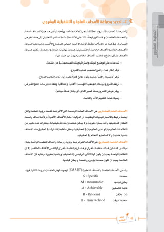 46
‫رة‬‫دا‬‫إ‬
‫يع‬‫شار‬‫لم‬‫ا‬
:‫للمشروع‬ ‫التشغيلية‬ ‫و‬ ‫العامة‬ ‫األهداف‬ ‫وصياغة‬ ‫تحديد‬ -2
‫العامة‬‫األه���داف‬‫هية‬‫م���ا‬‫عن‬ً‫ا‬‫مبدئي‬ً‫ا‬‫تص���ور‬‫األه���داف‬‫ش���جرة‬‫أعطتنا‬،‫املش���روع‬‫حتدي���د‬‫مرحل���ة‬‫يف‬
‫من‬‫آخر‬‫صف‬‫إىل‬‫التحلي���ل‬‫اس���تمر‬‫ما‬‫إذا‬‫األنش���طة‬‫على‬‫دلتنا‬ً‫ا‬‫أيض‬‫تكون‬‫ق���د‬‫و‬،‫اخلاص���ة‬‫واأله���داف‬
‫صياغة‬‫علينا‬‫جيب‬،‫األنسب‬‫للمشروع‬‫النهائي‬‫االختيار‬‫وبعد‬)‫(التخطيط‬‫املرحلة‬‫هذه‬‫ويف‬ .‫الش���جرة‬
‫صياغة‬ ‫وتعترب‬ .‫وحم���ددة‬ ‫واضحة‬ ‫نهائية‬‫صياغة‬ ‫التش���غيلية‬ ‫أو‬ ‫اخلاصة‬ ‫واألهداف‬ ‫العامة‬ ‫األه���داف‬
: ‫أنها‬ ‫حيث‬ ‫من‬ ‫مهمة‬ ‫اخلاصة‬ ‫األهداف‬ ‫وحتديد‬ ‫واضح‬ ‫بشكل‬ ‫األهداف‬
.‫املشكلة‬ ‫حل‬ ‫يف‬ ‫للمساهمة‬ ‫واسرتاتيجيتك‬ ‫غايتك‬ ‫توضيح‬ ‫على‬ ‫تساعدك‬ -
.‫املشروع‬ ‫عملية‬ ‫لتصميم‬ ‫واضح‬ ‫عمل‬ ‫إطار‬ ‫توفر‬ -
.‫النجاح‬ ‫إمكانية‬ ‫مدى‬ ‫رؤية‬ ‫على‬ً‫ا‬‫قادر‬ ‫املانح‬ ‫يكون‬ ‫حبيث‬ ،"ً‫ا‬‫واقعي‬ً‫ا‬‫"جتسيد‬ ‫توفر‬ -
.‫املفرتض‬ ‫املانح‬ ‫برسالة‬ ‫وكذلك‬ ،‫وأهدافها‬ ‫األهلية‬ ‫املؤسسة‬/‫اجلمعية‬ ‫برسالة‬ ‫املشروع‬ ‫تربط‬ -
.ً‫ا‬‫مباشر‬ ً‫ا‬‫هدف‬ ‫يشكل‬ ‫أي‬ ،‫املدى‬ ‫قصري‬ ً‫ا‬‫هدف‬ ‫املشروع‬ ‫غرض‬ ‫يوفر‬ -
.‫واملتابعة‬ ‫األداء‬ ‫لتقييم‬ ‫هامة‬ ‫وسيلة‬ -
‫ولكن‬‫املنظمة‬‫برؤية‬‫فق���ط‬‫ترتبط‬‫ال‬‫اليت‬‫الواس���عة‬‫العامة‬‫األهداف‬‫هي‬:‫للمش���اريع‬‫العامة‬‫األه���داف‬
‫واس���عة‬‫أهداف‬‫وألنها‬،)‫األلفية‬‫األهداف‬‫(مث���ل‬ ‫الدولية‬‫أو‬ ‫الوطني���ة‬‫باالس�ت�راتيجيات‬‫ترتبط‬ً‫ا‬���‫أيض‬
‫من‬ ‫كبري‬ ‫عدد‬ ‫يتشارك‬ ‫بل‬‫حتقيقها‬ ‫واحدة‬ ‫ملنظمة‬ ‫ميكن‬ ‫وال‬ ،‫طويلة‬ ‫س���نني‬ ‫يأخذ‬ ‫فتحقيقها‬ ‫النطاق‬
‫األهداف‬‫هذه‬‫حتقيق‬‫يف‬‫تش���ارك‬‫منظمة‬‫كل‬‫و‬.‫حتقيقها‬‫يف‬‫احلكومية‬‫غ�ي�ر‬‫أو‬‫احلكومية‬‫املنظم���ات‬
.‫حتقيقها‬ ‫يف‬ ‫التحكم‬ ‫تستطيع‬ ‫ال‬ ‫و‬ ‫ضئيلة‬ ‫بنسبة‬
‫بشكل‬‫الواحدة‬‫املنظمة‬‫أهداف‬‫و‬‫رسالة‬‫و‬‫برؤية‬‫ترتبط‬‫اليت‬‫األهداف‬‫هي‬:‫للمشاريع‬‫اخلاصة‬‫األهداف‬
‫إن‬‫إال‬ ‫اخلاصة‬‫األهداف‬‫نفس‬‫هلا‬‫أخرى‬‫ملنظمات‬‫مش���اريع‬‫أو‬‫أخرى‬‫منظمات‬‫هناك‬‫تكون‬‫قد‬ .‫مباش���ر‬
‫األهداف‬‫فإن‬‫وعليه‬.‫كبرية‬‫بنسبة‬‫و‬‫حتقيقها‬‫يف‬‫الرئيسي‬‫التأثري‬‫هلا‬ ‫يكون‬‫أن‬‫جيب‬‫الواحدة‬‫املنظمة‬
.‫قياسها‬ ‫ميكن‬ ‫و‬ ‫وواضحة‬ ‫بزمن‬ ‫حمددة‬ ‫تكون‬ ‫أن‬ ‫جيب‬ ‫اخلاصة‬
:‫فيها‬ ‫التالية‬ ‫شروط‬ ‫اخلمسة‬ ‫توفر‬ ‫لوجوب‬ )SMART( ‫الذكية‬ ‫باألهداف‬ ‫اخلاصة‬ ‫األهداف‬ ‫وتدعى‬
S = Specific ‫حمددة‬
M = measurable ‫قياسها‬ ‫ميكن‬
A = Achievable ‫للتحقيق‬ ‫قابلة‬
R = Relevant ‫عالقة‬ ‫ذات‬
T = Time Related ‫الوقت‬ ‫حمددة‬
‫المشروع‬
‫تخطيط‬
 