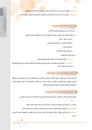 47
‫ة‬‫ر‬‫دا‬‫إ‬
‫ع‬‫ي‬‫ر‬‫شا‬‫م‬‫ال‬
‫المشروع‬
‫تخطيط‬
‫مثال‬
.‫الثانوية‬ ‫و‬ ‫اإلعدادية‬ ‫املرحلة‬ ‫يف‬ ‫املدارس‬ ‫من‬ ‫الفتيات‬ ‫تسرب‬ ‫نسبة‬ ‫من‬ ‫التقليل‬ :‫عام‬ ‫هدف‬
.... ‫الفرتة‬ ‫خالل‬ ....‫جمال‬ ‫يف‬ ‫اإلعدادية‬ ‫و‬ ‫الثانوية‬ ‫للمرحلة‬ ‫إناث‬ ‫مدرسة‬ 20 ‫عدد‬ ‫تأهيل‬ :‫خاص‬ ‫هدف‬
:‫المستهدفة‬ ‫الفئة‬ ‫تحديد‬ -3
.‫باألنشطة‬ ‫املشروع‬ ‫يستهدفها‬ ‫اليت‬ ‫الفئة‬ ‫هي‬ 	
•
:‫املشروع‬ ‫أنشطة‬ ‫بتخطيط‬ ‫البدء‬ ‫قبل‬ ‫املستهدفة‬ ‫الفئة‬ ‫معايري‬ ‫على‬ ‫التعرف‬ ‫املهم‬ ‫من‬ 	
•
.‫العدد‬ ، ‫العمر‬ ، ‫اجلنس‬ -
.‫التعليمي‬ ،‫االجتماعي‬ ، ‫االقتصادي‬ ‫املستوى‬ -
.‫الفئة‬ ‫احتياجات‬ -
.‫لألنشطة‬ ‫الفئة‬ ‫تقبل‬ ‫مدى‬ -
:‫املستهدفة‬ ‫الفئات‬ ‫أنواع‬ 	
•
.‫مباشر‬ ‫بشكل‬ ‫املشروع‬ ‫أنشطة‬ ‫من‬ ‫املستفيدون‬ ‫وهم‬ : ‫مباشرة‬ -
،‫احمليط‬‫اجملتمع‬‫مثل‬،‫املباشرة‬‫املستهدفة‬‫الفئة‬‫طريق‬‫عن‬‫املشروع‬‫من‬‫يستفيدون‬‫الذين‬‫وهم‬:‫مباشرة‬‫غري‬ -
.‫إخل‬..‫املستهدفة‬ ‫الفئة‬ ‫أسرة‬
:‫بالمشكلة‬ ‫األهداف‬ ‫عالقة‬ ‫شرح‬ -4
‫سيحققها‬ ‫اليت‬ ‫النتائج‬ ‫هي‬ ‫وما‬ ‫املشكلة؟‬ ‫حبل‬ ‫اخلاصة‬ ‫و‬ ‫العامة‬ ‫األهداف‬ ‫ستقوم‬ ‫كيف‬ ‫شرح‬ ‫يتم‬ ‫أن‬ ‫هنا‬ ‫البد‬
‫عملية‬ ‫لتسهيل‬ ً‫ا‬‫جد‬ ‫هامة‬ ‫األهداف‬ ‫و‬ ‫املشكلة‬ ‫بني‬ ‫الربط‬ ‫وعملية‬ .‫التأثري‬ ‫و‬ ‫التغيري‬ ‫سيتم‬ ‫وكيف‬ ‫املشروع‬
.‫املشكلة‬ ‫حلل‬ ‫املشروع‬ ‫بأهمية‬ ‫الداعمني‬ ‫إلقناع‬ ‫و‬ ‫التخطيط‬
:‫المشروع‬ ‫إنجاز‬ ‫إستراتيجية‬ ‫اختيار‬ -5
.‫املشروع‬ ‫لتنفيذ‬ ‫الرئيسة‬ ‫العامة‬ ‫االسرتاتيجيات‬ ‫حتديد‬ ‫على‬ ‫هنا‬ ‫األهلية‬ ‫املؤسسة‬/‫اجلمعية‬ ‫وتعمل‬
:‫مثال‬
: ‫ستكون‬ ‫فهنا‬ ‫احملدود‬ ‫الدخل‬ ‫ذوى‬ ‫الشابات‬ ‫و‬ ‫الشباب‬ ‫قدرات‬ ‫رفع‬ ‫إىل‬ ‫تهدف‬ "‫"س‬ ‫مؤسسة‬
.‫احملدود‬ ‫الدخل‬ ‫ذوى‬ ‫الشابات‬ ‫و‬ ‫للشباب‬ ‫تدريبية‬ ‫و‬ ‫دراسية‬ ‫منح‬ ‫إعطاء‬ ‫طريق‬ ‫عن‬ :‫االسرتاتيجية‬
‫الدورات‬ ‫حتديد‬ ‫كيفية‬ ‫و‬ ‫املعايري؟‬ ‫هي‬ ‫ما‬ ‫و‬ ‫الشباب‬ ‫اختيار‬ ‫مثل‬ ‫املنح؟‬ ‫ستقدم‬ ‫كيف‬ ‫شرح‬ ‫يتم‬ ‫هنا‬ :‫العمل‬ ‫آلية‬
‫إخل‬...‫؟‬
 