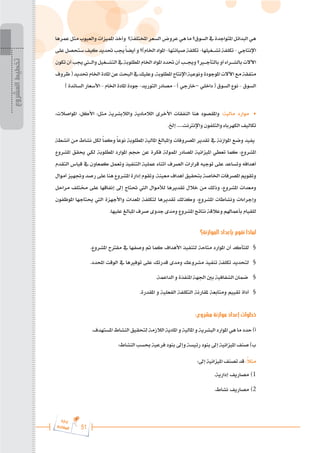 51
‫ة‬‫ر‬‫دا‬‫إ‬
‫ع‬‫ي‬‫ر‬‫شا‬‫م‬‫ال‬
‫عمرها‬ ‫مثل‬ ‫والعيوب‬ ‫املميزات‬ ‫وأخذ‬ ‫املختلفة؟‬ ‫السعر‬ ‫عروض‬ ‫هي‬ ‫ما‬ ‫السوق؟‬ ‫يف‬ ‫املتواجدة‬ ‫البدائل‬ ‫هي‬
‫على‬‫ستحصل‬‫كيف‬‫حتديد‬‫جيب‬ً‫ا‬‫أيض‬‫و‬‫اخلام)؟‬‫املواد‬-‫صيانتها‬‫تكلفة‬-‫تش���غيلها‬‫تكلفة‬-‫اإلنتاجي‬
‫تكون‬‫أن‬‫جيب‬‫وال�ت�ي‬‫التش���غيل‬‫يف‬‫املطلوبة‬‫اخلام‬‫املواد‬‫حتدد‬‫أن‬‫وجي���ب‬‫بالتأج�ي�ر؟‬‫أو‬‫بالش���راء‬‫اآلالت‬
‫ظروف‬(‫حتديد‬‫اخلام‬‫املادة‬‫عن‬‫البحث‬‫يف‬‫وعليك‬.‫املطلوبة‬‫اإلنتاج‬‫ونوعية‬‫املوجودة‬‫اآلالت‬‫مع‬‫متفقة‬
) ‫السائدة‬ ‫األسعار‬ - ‫اخلام‬ ‫املادة‬ ‫جودة‬ -‫التوريد‬ ‫مصادر‬ - ) ‫–خارجي‬ ‫داخلي‬ ( ‫السوق‬ ‫نوع‬ - ‫السوق‬
،‫املواصالت‬ ،‫األكل‬ :‫مثل‬ ‫والالبشرية‬ ‫الالمادية‬ ‫األخرى‬ ‫النفقات‬ ‫هنا‬ ‫واملقصود‬ :‫مالية‬ ‫موارد‬ 	
•
.‫إخل‬ .....‫واإلنرتنت‬ ‫والتلفون‬ ‫الكهرباء‬ ‫تكاليف‬
‫أنشطة‬ ‫من‬ ‫نشاط‬ ‫لكل‬ ً‫ا‬‫وكم‬ ً‫ا‬‫نوع‬ ‫املطلوبة‬ ‫املالية‬ ‫واملبالغ‬ ‫املصروفات‬ ‫تقدير‬ ‫يف‬ ‫املوازنة‬ ‫وضع‬ ‫يفيد‬
‫املشروع‬ ‫حيقق‬ ‫لكي‬ ‫املطلوبة‬ ‫املوارد‬ ‫حجم‬ ‫عن‬ ‫فكرة‬ ‫املمولة‬ ‫املصادر‬ ‫امليزانية‬ ‫تعطي‬ ‫كما‬ ،‫املشروع‬
‫التقدم‬ ‫قياس‬ ‫يف‬ ‫كمعاون‬ ‫وتعمل‬ ‫التنفيذ‬ ‫عملية‬ ‫أثناء‬ ‫الصرف‬ ‫قرارات‬ ‫توجيه‬ ‫على‬ ‫وتساعد‬ ‫أهدافه‬
‫أموال‬ ‫وجتهيز‬ ‫رصد‬ ‫على‬ ‫هنا‬ ‫املشروع‬ ‫إدارة‬ ‫وتقوم‬ .‫معينة‬ ‫أهداف‬ ‫بتحقيق‬ ‫اخلاصة‬ ‫املصرفات‬ ‫وتقويم‬
‫مراحل‬ ‫خمتلف‬ ‫على‬ ‫إنفاقها‬ ‫إىل‬ ‫حتتاج‬ ‫اليت‬ ‫لألموال‬ ‫تقديرها‬ ‫خالل‬ ‫من‬ ‫وذلك‬ ،‫املشروع‬ ‫ومعدات‬
‫املوظفون‬ ‫حيتاجها‬ ‫اليت‬ ‫واألجهزة‬ ‫املعدات‬ ‫لتكلفة‬ ‫تقديرها‬ ‫وكذلك‬ ،‫املشروع‬ ‫ونشاطات‬ ‫وإجراءات‬
.‫عليها‬ ‫املبالغ‬ ‫صرف‬ ‫جدوى‬ ‫ومدى‬ ‫املشروع‬ ‫نتائج‬ ‫وعالقة‬ ‫بأعماهلم‬ ‫للقيام‬
‫الموازنة؟‬ ‫بإعداد‬ ‫نقوم‬ ‫لماذا‬
.‫املشروع‬ ‫مقرتح‬ ‫يف‬ ‫وصفها‬ ‫مت‬ ‫كما‬ ‫األهداف‬ ‫لتنفيذ‬ ‫متاحة‬ ‫املوارد‬ ‫أن‬ ‫للتأكد‬ 	§
.‫احملدد‬ ‫الوقت‬ ‫يف‬ ‫توفريها‬ ‫على‬ ‫قدرتك‬ ‫ومدى‬ ‫مشروعك‬ ‫تنفيذ‬ ‫تكلفة‬ ‫لتحديد‬ 	§
.‫الداعمة‬ ‫و‬ ‫املنفذة‬ ‫اجلهة‬ ‫بني‬ ‫الشفافية‬ ‫ضمان‬ §
.‫املقدرة‬ ‫و‬ ‫الفعلية‬ ‫التكلفة‬ ‫ملقارنة‬ ‫ومتابعة‬ ‫تقييم‬ ‫أداة‬ 	§
:‫مشروع‬ ‫موازنة‬ ‫إعداد‬ ‫خطوات‬
.‫املستهدف‬ ‫النشاط‬ ‫لتحقيق‬ ‫الالزمة‬ ‫املادية‬ ‫و‬ ‫املالية‬ ‫و‬ ‫البشرية‬ ‫املوارد‬ ‫هي‬ ‫ما‬ ‫حدد‬ )‫أ‬
:‫النشاط‬ ‫حبسب‬ ‫فرعية‬ ‫بنود‬ ‫وإىل‬ ‫رئيسة‬ ‫بنود‬ ‫إىل‬ ‫امليزانية‬ ‫صنف‬ )‫ب‬
:‫إىل‬ ‫امليزانية‬ ‫تصنف‬ ‫قد‬ :ً
‫ال‬‫مث‬
.‫إدارية‬ ‫مصاريف‬ 	)1
.‫نشاط‬ ‫مصاريف‬ 	)2
‫المشروع‬
‫تخطيط‬
 