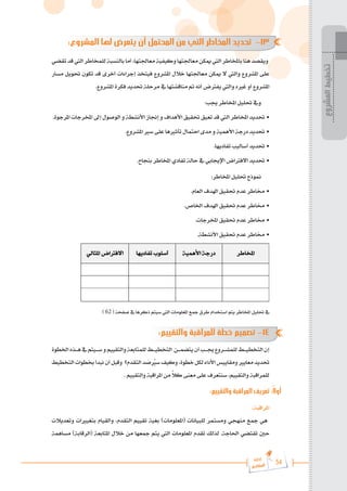 54
‫رة‬‫دا‬‫إ‬
‫يع‬‫شار‬‫لم‬‫ا‬
:‫المشروع‬ ‫لها‬ ‫يتعرض‬ ‫أن‬ ‫المحتمل‬ ‫من‬ ‫التي‬ ‫المخاطر‬ ‫تحديد‬ -13
‫تقضي‬‫قد‬‫اليت‬‫للمخاطر‬‫بالنسبة‬‫أما‬،‫معاجلتها‬‫وكيفية‬‫معاجلتها‬‫ميكن‬‫اليت‬‫باملخاطر‬‫هنا‬‫ويقصد‬
‫مسار‬ ‫حتويل‬ ‫تكون‬ ‫قد‬ ‫أخرى‬ ‫إجراءات‬ ‫فيتخذ‬ ‫املشروع‬ ‫خالل‬ ‫معاجلتها‬ ‫ميكن‬ ‫ال‬ ‫واليت‬ ‫املشروع‬ ‫على‬
.‫املشروع‬ ‫فكرة‬ ‫حتديد‬ ‫مرحلة‬ ‫يف‬ ‫مناقشتها‬ ‫مت‬ ‫أنه‬ ‫يفرتض‬ ‫واليت‬ ‫غريه‬ ‫أو‬ ‫املشروع‬
:‫جيب‬ ‫املخاطر‬ ‫حتليل‬ ‫ويف‬
.‫املرجوة‬ ‫املخرجات‬ ‫إىل‬ ‫الوصول‬ ‫و‬ ‫األنشطة‬ ‫إجناز‬ ‫و‬ ‫األهداف‬ ‫حتقيق‬ ‫تعيق‬ ‫قد‬ ‫اليت‬ ‫املخاطر‬ ‫حتديد‬ •
.‫املشروع‬ ‫سري‬ ‫على‬ ‫تأثريها‬ ‫احتمال‬ ‫مدى‬ ‫و‬ ‫األهمية‬ ‫درجة‬ ‫حتديد‬ •
.‫تفاديها‬ ‫أساليب‬ ‫حتديد‬ •
.‫بنجاح‬ ‫املخاطر‬ ‫تفادي‬ ‫حالة‬ ‫يف‬ ‫اإلجيابي‬ ‫االفرتاض‬ ‫حتديد‬ •
:‫املخاطر‬ ‫حتليل‬ ‫منوذج‬
.‫العام‬ ‫اهلدف‬ ‫حتقيق‬ ‫عدم‬ ‫خماطر‬ •
.‫اخلاص‬ ‫اهلدف‬ ‫حتقيق‬ ‫عدم‬ ‫خماطر‬ •
.‫املخرجات‬ ‫حتقيق‬ ‫عدم‬ ‫خماطر‬ •
.‫األنشطة‬ ‫حتقيق‬ ‫عدم‬ ‫خماطر‬ •

 

 

 

 
 
 
 
 
 
 
 
 
 
 
 
 
) 62 ( ‫صفحة‬ ‫يف‬ ‫ذكرها‬ ‫سيتم‬ ‫اليت‬ ‫املعلومات‬ ‫مجع‬ ‫طرق‬ ‫استخدام‬ ‫يتم‬ ‫املخاطر‬ ‫حتليل‬ ‫يف‬
:‫والتقييم‬ ‫للمراقبة‬ ‫خطة‬ ‫تصميم‬ -14
‫اخلطوة‬‫ه���ذه‬‫يف‬‫س���يتم‬‫و‬‫والتقييم‬‫للمتابعة‬‫التخطي���ط‬ ‫يتضم���ن‬‫أن‬‫جي���ب‬‫للمش���روع‬‫التخطي���ط‬‫إن‬
‫التخطيط‬‫خبطوات‬‫نبدأ‬‫أن‬‫وقبل‬ ‫التقدم؟‬‫د‬ َ
‫ص‬ ُ‫ير‬‫س‬‫وكيف‬،‫خطوة‬‫لكل‬‫األداء‬‫ومقاييس‬‫معايري‬‫حتديد‬
. ‫والتقييم‬ ‫املراقبة‬ ‫من‬ ً
‫ال‬‫ك‬ ‫معنى‬ ‫على‬ ‫سنتعرف‬ ،‫والتقييم‬ ‫للمراقبة‬
:‫والتقييم‬ ‫المراقبة‬ ‫تعريف‬ :ً‫ال‬‫أو‬
:‫املراقبة‬
‫وتعديالت‬ ‫بتغيريات‬ ‫والقيام‬ ،‫التقدم‬ ‫تقييم‬ ‫بغية‬ )‫(املعلومات‬ ‫للبيانات‬ ‫ومستمر‬ ‫منهجي‬ ‫مجع‬ ‫هي‬
‫مساهمة‬ )‫(الرقابة‬ ‫املتابعة‬ ‫خالل‬ ‫من‬ ‫مجعها‬ ‫يتم‬ ‫اليت‬ ‫املعلومات‬ ‫تقدم‬ ‫لذلك‬ .‫احلاجة‬ ‫تقتضي‬ ‫حني‬
‫المشروع‬
‫تخطيط‬
 