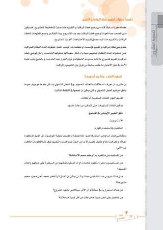 58
‫رة‬‫دا‬‫إ‬
‫يع‬‫شار‬‫لم‬‫ا‬
:‫التقييم‬ ‫و‬ ‫الرقابة‬ ‫خطة‬ ‫تصميم‬ ‫خطوات‬ :ً‫ا‬‫خامس‬
‫فسيكون‬،‫للمشروع‬‫التخطيط‬‫بداية‬‫منذ‬‫التقييم‬‫و‬‫الرقابة‬‫خطة‬‫وضع‬‫من‬‫البد‬ً‫ا‬‫س���ابق‬‫ذكرنا‬‫كما‬
‫خلطة‬ ‫املعلومات‬ ‫ومجع‬ ‫التفك�ي�ر‬ ‫يبدأ‬ .‫املش���روع‬ ‫بدء‬ ‫بعد‬ ‫الرقابة‬ ‫خطة‬ ‫لوضع‬ ‫العودة‬ً‫ا‬‫جد‬ ‫الصعب‬ ‫م���ن‬
.‫للمشروع‬ ‫األولية‬ ‫االحتياجات‬ ‫تقييم‬ ‫بعمل‬ ‫البدء‬ ‫منذ‬ ‫التقييم‬ ‫و‬ ‫الرقابة‬
‫للمراقبة‬ ‫النظام‬ ‫إعداد‬ ‫خطوات‬ ‫فصل‬ ‫فيجب‬ ،‫ما‬ ‫منظمة‬ ‫أو‬ ‫ملؤسس���ة‬ ‫تقييم‬ ‫و‬ ‫مراقبة‬ ‫نظام‬ ‫وضع‬ ‫عند‬
‫خطة‬‫لوضع‬‫لكن‬‫و‬،‫اخلاص���ة‬‫خطواتها‬‫هلا‬‫منهما‬‫ل���كل‬‫وان‬‫حيث‬‫للتقييم‬‫النظ���ام‬‫إعداد‬‫خط���وات‬‫ع���ن‬
‫علينا‬‫جيب‬‫بالطبع‬‫و‬.‫احلاج���ة‬‫عند‬‫الفرق‬‫نبني‬‫و‬‫اخلطوات‬‫س���نوحد‬‫فإننا‬‫ما‬‫ملش���روع‬‫تقييم‬‫و‬‫مراقبة‬
.‫املراقبة‬ ‫و‬ ‫التقييم‬ ‫بني‬ ‫فرق‬ ‫من‬ ً‫ا‬‫سابق‬ ‫تب‬ ُ
‫ك‬ ‫ما‬ ‫االعتبار‬ ‫عني‬ ‫يف‬ ‫األخذ‬
‫نعرف؟‬ ‫أن‬ ‫نريد‬ ‫ماذا‬ :‫األولى‬ ‫الخطوة‬
‫ما‬ ‫هو‬ ، ‫مهم‬ ‫هو‬ ‫ما‬ ‫عام‬ ‫بش���كل‬ ‫التنموي‬ ‫العمل‬ ‫ويف‬.. ‫مهم‬ ‫أنه‬ ‫نعتقد‬ ‫مبا‬ ‫عالقة‬ ‫له‬ ،‫نعرف‬ ‫أن‬ ‫نريد‬ ‫ما‬ ‫إن‬
:‫التالية‬ ‫النقاط‬ ‫يف‬ ‫نضعها‬ ‫أن‬ ‫ميكن‬ ‫اليت‬ ‫و‬ ‫التنموي‬ ‫العمل‬ ‫قيم‬ ‫مع‬ ‫يتفق‬
.‫كانت‬ ً‫ا‬‫أي‬ ‫املستفيدة‬ ‫للفئات‬ ‫العون‬ ‫تقديم‬ 	-
.‫نفسها‬ ‫إعانة‬ ‫من‬ ‫تتمكن‬ ‫حتى‬ ‫املستهدفة‬ ‫الفئات‬ ‫متكني‬ 	-
.‫اجملتمع‬ ‫يف‬ ‫اإلجيابي‬ ‫التغيري‬ ‫خلق‬ 	-
.‫االستمرارية‬ 	-
.‫املوارد‬ ‫استخدام‬ ‫يف‬ ‫الفاعلية‬ 	-
‫املذكورة‬‫القيم‬‫إىل‬‫للوص���ول‬ ‫نعمل؟‬‫كي���ف‬‫و‬‫نعمل؟‬‫ماذا‬ :‫ه���و‬‫نعرفه‬‫أن‬ ‫جيب‬‫م���ا‬ ‫ف���إن‬‫بالتال���ي‬‫و‬
‫الكافية‬‫املعلومات‬‫لن���ا‬‫توفر‬‫التقييم‬‫و‬‫للمراقب���ة‬‫خطة‬‫من‬‫بد‬‫ال‬‫نعم���ل‬‫كيف‬‫و‬‫ماذا‬‫ملعرف���ة‬‫و‬.‫أع�ل�اه‬
:‫اآلتي‬ ‫عن‬
‫االستفادة؟‬ ‫حجم‬ ‫وكم‬ ‫؟‬ ‫به‬ ‫نقوم‬ ‫ما‬ ‫من‬ ‫املستفيد‬ ‫من‬ 	-
‫وإعانة‬ ‫حياتهم‬ ‫على‬ ‫السيطرة‬ ‫من‬ ‫متكنهم‬ ‫العملية‬ ‫أن‬ ‫أو‬ ‫للخدمة‬ ‫متلقون‬ ‫جمرد‬ ‫املس���تفيدون‬ ‫هل‬ 	-
‫أنفسهم؟‬
‫حجم‬‫جمرد‬‫من‬ً‫ا‬���‫حجم‬‫أكرب‬ً‫ا‬‫أثر‬‫ختلق‬‫أن‬‫ميكن‬‫ال�ت�ي‬‫و‬‫عملنا‬‫من‬‫مس���تفادة‬‫دروس‬‫هناك‬‫ه���ل‬ 	-
‫مشروعنا؟‬
‫املشروع؟‬ ‫بانتهاء‬ ‫سيتالشى‬ ‫األثر‬ ‫أن‬ ‫أو‬ ‫عملنا‬ ‫يف‬ ‫استمرارية‬ ‫هناك‬ ‫هل‬ 	-
‫مدخالت؟‬ ‫نسبة‬ ‫أقل‬ ‫من‬ ‫خمرجات‬ ‫نسبة‬ ‫أعلى‬ ‫على‬ ‫حنصل‬ ‫هل‬ 	-
‫المشروع‬
‫تخطيط‬
 