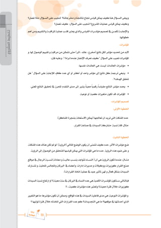 59
‫ة‬‫ر‬‫دا‬‫إ‬
‫ع‬‫ي‬‫ر‬‫شا‬‫م‬‫ال‬
‫نعمل؟‬‫ماذا‬:‫الس���ؤال‬‫على‬‫لنجيب‬ ‫خمرجاتنا؟‬‫و‬‫نتائجنا‬‫جناح‬‫قياس‬‫ميكن‬‫كيف‬‫هنا‬‫الس���ؤال‬‫ويبقى‬
‫نعمل؟‬ ‫كيف‬ :‫السؤال‬ ‫على‬ ‫لنجيب‬ ‫املشروع؟‬ ‫عمليات‬ ‫قياس‬ ‫ميكن‬ ‫وكيف‬
‫أهم‬‫ومن‬‫والتقييم‬‫املراقب���ة‬‫عملية‬‫قل���ب‬‫يعترب‬‫والذي‬‫القياس‬‫مؤش���رات‬‫تصميم‬‫يف‬‫تكم���ن‬‫واإلجاب���ة‬
.‫خطواتها‬
:‫املؤشرات‬
‫و‬ .‫هلا‬ ‫الوصول‬ ‫تقييم‬ ‫و‬ ‫مراقبة‬ ‫من‬ ‫نتمكن‬ ‫حتى‬ )‫أثر‬ ، ‫عائد‬ ، ‫(خمرج‬ ‫ناتج‬ ‫لكل‬ ‫مؤشر‬ ‫حتديد‬ ‫من‬ ‫البد‬
:‫فإن‬ ‫وعليه‬ ،" ‫نراه؟‬ ‫عندما‬ ‫اإلجناز‬ ‫نعرف‬ ‫كيف‬ " ‫السؤال‬ ‫على‬ ‫جتيب‬ ‫املؤشرات‬
.‫نفسها‬ ‫العائدات‬ ‫هي‬ ‫ليست‬ ‫العائدات‬ ‫مؤشرات‬ 	
•
‫هل‬ " ‫السؤال‬ ‫على‬ ‫لإلجابة‬ ٍ
‫كاف‬ ‫عدد‬ ‫أي‬ ‫أو‬ ‫أكثر‬ ‫أو‬ ‫واحد‬ ‫مؤشر‬ ‫إىل‬ ‫ناتج‬ ‫كل‬ ‫ترمجة‬ ‫ينبغي‬ 	
•
."‫اهلدف؟‬ ‫حتقق‬
.‫املعين‬ ‫الناتج‬ ‫حتقيق‬ ‫يف‬ ‫احملرز‬ ‫التقدم‬ ‫مدى‬ ‫إىل‬ ‫يشري‬ ً‫ا‬‫معين‬ ً‫ا‬‫رقمي‬ ً‫ا‬‫مقياس‬ ‫الناتج‬ ‫مؤشر‬ ‫حيدد‬ 	
•
.‫نوعية‬ ‫أو‬ ‫كمية‬ ‫متغريات‬ ‫تكون‬ ‫قد‬ ‫املؤشرات‬ 	
•
:‫املؤشرات‬ ‫تصميم‬
:‫األوىل‬ ‫اخلطوة‬
.)‫املشاكل‬ ‫بشجرة‬ ‫االستعانة‬ ‫(ميكن‬ ‫تعاجلها‬ ‫أن‬ ‫تريد‬ ‫اليت‬ ‫املشكلة‬ ‫حدد‬
.‫القرار‬ ‫صناعة‬ ‫يف‬ ‫السيدات‬ ‫مشاركة‬ ‫نسبة‬ ‫قلة‬ :‫مثال‬
:‫الثانية‬ ‫اخلطوة‬
.‫املشكلة‬‫هذه‬‫هناك‬‫تكن‬‫مل‬‫لو‬ )‫(الرؤية‬‫املثالي‬‫الوضع‬‫يكون‬‫أن‬‫تتمنى‬‫كيف‬‫حدد‬.‫األثر‬‫مؤشرات‬‫ضع‬
.‫الرؤية‬ ‫إىل‬ ‫الوصول‬ ‫من‬ ‫للتحقق‬ ‫قياسها‬ ‫ميكن‬ ‫اليت‬ ‫املؤشرات‬ ‫هي‬ ‫ما‬ ‫حدد‬ ‫الرؤية‬ ‫هذه‬ ‫ضوء‬ ‫على‬ ‫و‬
‫مواقع‬‫يف‬‫الرجال‬‫لنس���بة‬‫معادلة‬‫و‬‫عالي���ة‬‫بنس���ب‬ ‫تتواجد‬‫النس���اء‬ (‫أن‬‫هي‬‫الرؤية‬‫تكون‬‫عندما‬:‫مث���ال‬
‫تش���ارك‬ ‫و‬ .‫احمللية‬‫واجملالس‬ ‫الربملان‬ ‫يف‬ ‫وأعضاء‬ ‫إدارات‬ ‫مديرات‬ ‫و‬ ‫ووكيالت‬ ‫كوزيرات‬ ‫القرار‬ ‫صنع‬
.)‫القرارات‬ ‫اختاذ‬ ‫عملية‬ ‫يف‬ ‫جيد‬ ‫تأثري‬ ‫هلن‬ ‫و‬ ‫فعال‬ ‫بشكل‬ ‫السيدات‬
‫السيدات‬‫نسبة‬‫ارتفاع‬‫أو‬‫معينة؟‬‫سنة‬‫يف‬‫الربملان‬‫يف‬‫النساء‬‫عدد‬‫هي‬‫الكمية‬‫املؤش���رات‬‫س���تكون‬‫فبالتالي‬
!! ...‫كمية‬ ‫مؤشرات‬ ‫هذه‬ ‫وتعترب‬ ‫معينة؟‬ ‫فرتة‬ ‫خالل‬ ‫كوزيرات‬
‫التغيري‬‫هو‬‫ما‬:‫مؤشرها‬‫تكون‬‫أن‬‫وممكن‬،‫املواقع‬‫هذه‬‫يف‬‫السيدات‬‫فاعلية‬‫مدى‬‫هي‬:‫النوعية‬‫املؤشرات‬‫و‬
‫؟‬ ‫توليها‬ ‫فرتة‬ ‫خالل‬ ‫اختذته‬ ‫اليت‬ ‫القرارات‬ ‫عدد‬ ‫كم‬ ‫التجديدات؟‬ ‫هي‬ ‫ما‬ ‫موقعها؟‬ ‫يف‬ ‫أحدثتها‬ ‫الذي‬
‫المشروع‬
‫تخطيط‬
 