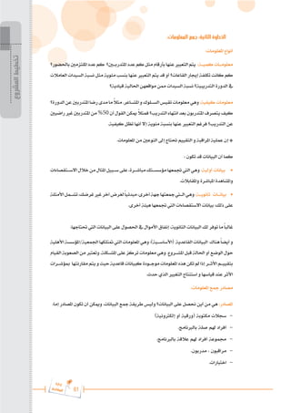 61
‫ة‬‫ر‬‫دا‬‫إ‬
‫ع‬‫ي‬‫ر‬‫شا‬‫م‬‫ال‬
:‫المعلومات‬ ‫جمع‬ :‫الثانية‬ ‫الخطوة‬
	:‫املعلومات‬ ‫أنواع‬
‫باحلضور؟‬‫امللتزمني‬‫عدد‬‫كم‬ ‫املتدرب�ي�ن؟‬‫عدد‬‫كم‬‫مثل‬‫بأرقام‬‫عنها‬‫التعبري‬‫يتم‬ :‫كمي���ة‬‫معلوم���ات‬
‫العامالت‬ ‫السيدات‬ ‫نسبة‬ ‫مثل‬ ‫مئوية‬ ‫بنسب‬ ‫عنها‬ ‫التعبري‬ ‫يتم‬ ‫قد‬ ‫أو‬ ‫القاعات؟‬ ‫إجيار‬ ‫تكلفة‬ ‫كانت‬ ‫كم‬
‫قيادية؟‬ ‫احلالية‬ ‫مواقعهن‬ ‫ممن‬ ‫السيدات‬ ‫نسبة‬ ‫التدريبية؟‬ ‫الدورة‬ ‫يف‬
‫الدورة؟‬‫عن‬‫املتدربني‬‫رضا‬‫مدى‬‫ما‬ ً
‫ال‬‫مث‬.‫املش���اعر‬‫و‬‫الس���لوك‬‫تقيس‬‫معلومات‬‫وهي‬:‫كيفية‬‫معلومات‬
‫راضيني‬‫غري‬‫املتدربني‬‫من‬%50‫أن‬‫القول‬‫ميكن‬ ً
‫ال‬‫فمث‬‫التدريب؟‬‫انتهاء‬‫بعد‬‫املتدربون‬‫يتصرف‬‫كيف‬
.‫كيفية‬ ‫تظل‬ ‫أنها‬ ‫إال‬ ‫مئوية‬ ‫بنسبة‬ ‫عنها‬ ‫التعبري‬ ‫فرغم‬ ‫التدريب؟‬ ‫عن‬
.‫املعلومات‬ ‫من‬ ‫النوعني‬ ‫إىل‬ ‫حتتاج‬ ‫التقييم‬ ‫و‬ ‫املراقبة‬ ‫عملية‬ ‫إن‬ *
: ‫تكون‬ ‫قد‬ ‫البيانات‬ ‫أن‬ ‫كما‬
‫االس���تقصاءات‬‫خالل‬‫من‬‫املثال‬‫س���بيل‬‫على‬،‫مباش���رة‬‫مؤسس���تك‬‫جتمعها‬‫اليت‬‫وهي‬ :‫أولية‬ ‫بيانات‬ 	
•
.‫واملقابالت‬ ‫املباشرة‬ ‫واملشاهدة‬
‫األمثلة‬‫تش���مل‬،‫غرضك‬‫غري‬‫آخر‬‫لغرض‬ً‫ا‬‫مبدئي‬،‫أخرى‬‫جهة‬‫مجعتها‬‫ال�ت�ي‬‫وهي‬:‫ثانوي���ة‬ ‫بيان���ات‬ 	
•
.‫أخرى‬ ‫هيئة‬ ‫جتمعها‬ ‫اليت‬ ‫االستقصاءات‬ ‫بيانات‬ :‫ذلك‬ ‫على‬
.‫حتتاجها‬ ‫اليت‬ ‫البيانات‬ ‫على‬ ‫احلصول‬ ‫يف‬ ‫األموال‬ ‫إنفاق‬ ،‫الثانوية‬ ‫البيانات‬ ‫لك‬ ‫توفر‬ ‫ما‬ً‫ا‬‫غالب‬
‫األهلية‬‫املؤسسة‬/‫اجلمعية‬‫متتلكها‬‫اليت‬‫املعلومات‬‫وهي‬:)‫(األساس���ية‬ ‫القاعدية‬‫البيانات‬ ‫هناك‬ً‫ا‬‫أيض‬‫و‬
‫القيام‬ ‫الصعوبة‬ ‫من‬ ‫وتعترب‬ .‫املش���كلة‬ ‫على‬ ‫تركز‬ ‫معلومات‬ ‫وهي‬ .‫املش���روع‬ ‫قبل‬ ‫احلالة‬ ‫أو‬ ‫الوضع‬ ‫حول‬
‫مبؤش���رات‬ ‫مقارنتها‬‫يتم‬‫و‬‫حيث‬‫قاعدية‬‫كبيانات‬‫موج���ودة‬‫املعلومات‬‫هذه‬‫تكن‬‫مل‬‫إذا‬‫األث���ر‬‫بتقيي���م‬
.‫حدث‬ ‫الذي‬ ‫التغيري‬ ‫استنتاج‬ ‫و‬ ‫قياسها‬ ‫عند‬ ‫األثر‬
	:‫املعلومات‬ ‫مجع‬ ‫مصادر‬
:‫إما‬ ‫املصادر‬ ‫تكون‬ ‫أن‬ ‫وميكن‬ .‫البيانات‬ ‫مجع‬ ‫طريقة‬ ‫وليس‬ ‫البيانات؟‬ ‫على‬ ‫حنصل‬ ‫أين‬ ‫من‬ ‫هي‬ :‫املصادر‬
)‫إلكرتونية‬ ‫أو‬ ‫(ورقية‬ ‫مكتوبة‬ ‫سجالت‬ 	–
.‫بالربنامج‬ ‫صلة‬ ‫هلم‬ ‫أفراد‬ 	–
.‫بالربنامج‬ ‫عالقة‬ ‫هلم‬ ‫أفراد‬ ‫جمموعة‬ 	–
.‫مدربون‬ ، ‫مراقبون‬ 	–
.‫اختبارات‬ 	–
‫المشروع‬
‫تخطيط‬
 