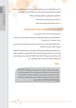 69
‫ة‬‫ر‬‫دا‬‫إ‬
‫ع‬‫ي‬‫ر‬‫شا‬‫م‬‫ال‬
‫رس���التك‬ ‫بني‬ ‫قوية‬ ‫صلة‬ ‫قي���م‬ُ
‫ت‬ ‫أن‬ ‫يف‬ ‫للمش���روع‬ ‫ختطيط���ك‬ ‫عملي���ة‬ ‫يف‬ ‫األوىل‬ ‫اخلط���وة‬ ‫تكم���ن‬ 	§
:‫يلي‬ ‫ا‬َّ
‫مم‬ ‫تنطلق‬ ‫أن‬ ‫اجلسيم‬ ‫اخلطأ‬ ‫ومن‬ .‫َّد‬
‫احملد‬ ‫مشروعك‬ ‫وبني‬ ‫واسرتاتيجيتك‬ ‫التنظيمية‬
"‫أجله؟‬ ‫من‬ ‫املال‬ ‫على‬ ‫حنصل‬ ‫أن‬ ‫ميكن‬ ‫الذي‬ ‫الشيء‬ ‫هو‬ ‫"ما‬
.‫األخرى‬ ‫والربامج‬ ‫اجلديد‬ ‫الربنامج‬ ‫بني‬ ‫التنسيق‬ 	§
.‫فعالة‬ ‫خدمات‬ ‫لتقديم‬ ‫الوسائل‬ ‫أفضل‬ ‫يف‬ ‫البحث‬ 	§
:‫المشروع‬ ‫تخطيط‬ ‫مرحلة‬ ‫في‬ ‫المشروع‬ ‫استدامة‬ ‫ضمان‬
:‫حيث‬ ‫من‬ ‫املشروع‬ ‫استدامة‬ ‫حتديد‬ ‫املرحلة‬ ‫هذه‬ ‫يف‬ ‫وسيتم‬
‫خمرجات‬‫جمرد‬‫وليس‬)‫املستهدفة‬‫الفئة‬‫مستوى‬‫يف‬‫لألفضل‬‫(تغيري‬‫نتائج‬‫على‬‫للحصول‬‫التخطيط‬-
.)‫الدورات‬ ‫من‬ ‫عدد‬ - ‫اخلرجيات‬ ‫من‬ ‫(عدد‬
‫تدريب‬‫س���يتم‬‫هل‬‫مبعنى‬‫املش���روع‬‫على‬‫املس���تفيدين‬‫إقبال‬‫سيس���تمر‬‫اليت‬‫للفرتة‬‫التخطيط‬‫يتم‬‫أن‬-
.‫اخلياطة‬ ‫على‬ ‫املديرية‬ /‫القرية‬ ‫نساء‬ ‫مجيع‬
‫االكتفاء‬ ‫يتم‬ ‫هل‬ ‫اخلياطة‬ ‫على‬ ‫التدريب‬ ‫مشاريع‬ ً
‫ال‬‫فمث‬ ‫للمشروع‬ ‫تكاملي‬ ‫بشكل‬ ‫التخطيط‬ ‫يتم‬ ‫أن‬ -
‫يكتفى‬ ‫هل‬ ‫الكمبيوتر‬ ‫تدريب‬ ‫مشاريع‬ ‫يف‬ ،‫خياطة‬ ‫مكائن‬ ‫على‬ ‫للحصول‬ ‫مساعدتهن‬ ‫أم‬ ‫النساء‬ ‫بتدريب‬
‫شخص‬‫وتوظيف‬‫عمل‬‫على‬‫للحصول‬‫اإلضافية‬‫املهارات‬‫إعطاء‬‫أم‬ ً
‫ال‬‫مث‬‫دبلوم‬‫على‬‫للحصول‬‫بالتدريب‬
.‫اخل‬... ‫توظيفهن؟‬ ‫يتم‬ ‫اليت‬ ‫من‬ ‫عائد‬ ‫مقابل‬ ‫اخلرجيات‬ ‫توظيف‬ ‫ملتابعة‬
‫وقفة‬
‫المشروع‬
‫تخطيط‬
‫ت‬َ
‫أعد‬‫قد‬‫بذل���ك‬‫تكون‬‫فإنها‬‫للمش���روع‬‫التخطي���ط‬‫من‬‫األهلي���ة‬‫املؤسس���ة‬/‫اجلمعية‬‫وبانته���اء‬
‫يلزم‬ ‫ما‬ ‫ملعرفة‬ ‫واملرجع‬ ‫إلدارته‬ ‫األس���اس‬ ‫س���تكون‬ ‫املش���روع‬ ‫فخطة‬ ،‫له‬ ‫الش���امل‬ ‫املرجعي‬ ‫اإلطار‬
‫املؤسس���ة‬/‫اجلمعية‬‫من‬‫ممكن‬‫عدد‬‫أكرب‬‫يس���اهم‬‫أن‬‫الضروري‬‫ومن‬،‫ماذا‬‫أجل‬‫ومن‬‫ب���ه‬‫القي���ام‬
‫على‬ ‫األهلية‬‫املؤسس���ة‬/‫اجلمعية‬‫تعمل‬‫أن‬‫بد‬‫ال‬‫إعدادها‬‫وبعد‬،‫املش���روع‬‫خطة‬‫إعداد‬‫يف‬ ‫األهلية‬
.‫بها‬ ‫معين‬ ‫طرف‬ ‫أي‬ ‫أو‬ ‫والعاملني‬ ‫بها‬ ‫اإلدارية‬ ‫اهليئة‬ ‫تزويد‬
 