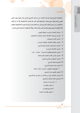 70
‫رة‬‫دا‬‫إ‬
‫يع‬‫شار‬‫لم‬‫ا‬
‫المشروع‬
‫تخطيط‬
: ‫خالصة‬
‫ذهين‬ ‫جهد‬ ‫فيها‬ ‫يبذل‬ ‫واليت‬ ‫املشروع‬ ‫مراحل‬ ‫من‬ ‫الثانية‬ ‫املرحلة‬ ‫هو‬ ‫املشروع‬ ‫ختطيط‬
‫نكون‬ ‫أن‬ ‫بد‬ ‫وال‬ ‫التخطيط‬ ‫عملية‬ ‫يف‬ ‫البدء‬ ‫قبل‬ ‫وحتليلها‬ ‫بيانات‬ ‫مجع‬ ‫فيها‬ ‫ويتم‬ ‫كبري‬
‫تنظيم‬ ‫التخطيط‬ ‫عملية‬ ‫يف‬ ‫يتم‬ ‫حبيث‬ ‫حددناها‬ ‫اليت‬ ‫املشروع‬ ‫فكرة‬ ‫جدوى‬ ‫من‬ ‫متأكدين‬
: ‫تشمل‬ ‫واليت‬ ‫السابقة‬ ‫للخطوات‬ ً‫ا‬‫وفق‬ ،‫خطة‬ ‫شكل‬ ‫على‬ ‫وعكسها‬ ‫وتوسيعها‬ ‫املعلومات‬ ‫تلك‬
.‫النهائي‬ ‫بشكلها‬ ‫الرئيسة‬ ‫املشكلة‬ ‫صياغة‬ 	)1
.‫التشغيلية‬ ‫واخلاصة‬ ‫العامة‬ ‫األهداف‬ ‫وصياغة‬ ‫حتديد‬ 	)2
.‫املستهدفة‬ ‫الفئة‬ ‫حتديد‬ 	)3
.‫الرئيسة‬ ‫باملشكلة‬ ‫األهداف‬ ‫عالقة‬ ‫حتديد‬ 	)4
.‫املشروع‬ ‫إجناز‬ ‫طرق‬ ‫إسرتاتيجية‬ ‫حتديد‬ 	)5
.‫الرئيسة‬ ‫األنشطة‬ ‫حتديد‬ 	)6
.)‫أثر‬ – ‫عائدات‬ – ‫(خمرجات‬:‫املتوقعة‬ ‫النتائج‬ ‫حتديد‬ 	)7
.‫نشاط‬ ‫كل‬ ‫إلجناز‬ ‫الالزم‬ ‫الزمن‬ ‫حتديد‬ 	)8
.‫العمل‬ ‫وتقسيم‬ ‫املسؤولية‬ ‫حتديد‬ 	)9
.‫املشروع‬ ‫خطة‬ ‫تصميم‬ 	)10
:‫املشروع‬ ‫موازنة‬ ‫إعداد‬ ‫حتديد‬ 	)11
)‫ماليه‬ -‫ماديه‬ -‫(بشريه‬ : ‫املطلوبة‬ ‫املوارد‬ ‫أنواع‬ .1
.‫املشروع‬ ‫بأمر‬ ‫املعنيني‬ ‫حتليل‬ 	)12
.‫املشروع‬ ‫هلا‬ ‫يتعرض‬ ‫أن‬ ‫احملتمل‬ ‫من‬ ‫اليت‬ ‫املخاطر‬ ‫حتديد‬ 	)13
:‫والتقييم‬ ‫للرقابة‬ ‫خطة‬ ‫تصميم‬ 	)14
‫نعرف؟‬ ‫أن‬ ‫نريد‬ ‫ماذا‬ .1
‫املؤشرات‬ ‫حتديد‬ .a
‫املؤشرات‬ ‫تصميم‬ .b
‫اجليدة‬ ‫املؤشرات‬ ‫معايري‬ .c
 