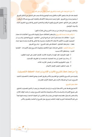 77
‫ة‬‫ر‬‫دا‬‫إ‬
‫ع‬‫ي‬‫ر‬‫شا‬‫م‬‫ال‬
:‫املشروع‬ ‫مراحل‬ ‫خالل‬ ‫العمل‬ ‫فريق‬ ‫يف‬ ‫حتدث‬ ‫اليت‬ ‫النزاعات‬ ‫إدارة‬ §
‫الفريق‬‫تشكيل‬‫عن‬‫املسئول‬‫على‬‫جيب‬‫ولذلك‬‫الوضوح‬‫وعدم‬‫بالقلق‬‫األفراد‬‫بشعور‬‫املرحلة‬‫هذه‬‫تتصف‬
-‫الرقابة‬‫جم���االت‬‫توس���يع‬)‫والغايات‬‫(األهداف‬‫مش�ت�ركة‬‫أرضية‬‫خلق‬-‫الفريق‬‫روح‬‫ببن���اء‬‫يق���وم‬‫أن‬
‫الثناء‬،‫التقييم‬،‫املش���روع‬‫يف‬‫النوعي‬‫والتحفيز‬‫الرقابة‬‫وتقوية‬ ‫الفريق‬ ‫حتفيز‬ -‫النتائج‬‫على‬ ‫الرتكي���ز‬
.‫التواصل‬ ،‫حينه‬ ‫يف‬
:‫تكون‬ ‫ما‬ ً‫ا‬‫غالب‬ ‫واليت‬ ‫ألخرى‬ ‫مرحلة‬ ‫من‬ ‫النزاعات‬ ‫ودرجة‬ ‫نوع‬ ‫وختتلف‬
‫صفة‬‫ذات‬‫(خالف���ات‬:‫املش���روع‬‫أولويات‬‫ح���ول‬‫اخلالفات‬‫وترتك���ز‬:‫املش���روع‬‫إع���داد‬‫مرحل���ة‬‫يف‬ o
‫أن‬‫والس���بب‬.‫العاملني‬‫توزيع‬-‫التكاليف‬-‫الزمين‬‫الربنامج‬ ‫مثل‬)‫فنية‬‫صفة‬‫ذات‬‫خالفات‬–‫إدارية‬
‫إعداد‬ :‫منها‬ ‫حمددة‬ ‫أقسام‬ ‫يف‬ ‫التأثري‬ ‫يف‬ ‫حمدودة‬ ‫إمكانيات‬ ‫إال‬ ‫متلك‬ ‫ال‬ ‫األهلية‬ ‫املؤسسة‬/‫اجلمعية‬
.‫الفريق‬ ‫روح‬ ‫بناء‬ – ‫املشروع‬ ‫غاية‬ ‫على‬ ‫احلفاظ‬ -‫العاملني‬ ‫مشاركة‬ – ‫خطة‬
‫القضايا‬-‫اإلجراءات‬‫حول‬‫املش���روع‬‫وأولويات‬ ‫التكاليف‬‫حول‬‫النزاعات‬‫ختتفي‬ :‫التنفيذ‬‫مرحلة‬ o
:‫بسبب‬ ‫األداء‬ ‫ومشاكل‬ - ‫الفنية‬
.‫املطلوب‬ ‫الوجه‬ ‫على‬ ‫العمل‬ ‫إلجناز‬ ‫الالزمة‬ ‫املعرفة‬ ‫أو‬ ‫املهارة‬ ‫فقد‬ :‫املعرفية‬ ‫املهارة‬ 	.1
.‫اإلنسانية‬ ‫الظروف‬ ‫أو‬ ‫املستخدمة‬ ‫العمليات‬ ‫رداءة‬ ‫أو‬ ‫العمل‬ ‫بنية‬ ‫رداءة‬ 	.2
.‫لألداء‬ ‫الالزمة‬ ‫املصادر‬ ‫أو‬ ‫املالئمة‬ ‫التكنولوجيا‬ ‫غياب‬ 	.3
.‫األعمال‬ ‫إلجناز‬ ‫للعمل‬ ‫الدافعية‬ ‫غياب‬ 	.4
:‫التفصيلية‬ ‫اخلطط‬ ‫إعداد‬ ‫و‬ ‫اإلدارية‬ ‫و‬ ‫املالية‬ ‫املشروع‬ ‫خطة‬ ‫مراجعة‬ )‫ج‬
‫لتنفيذ‬ ‫التفصيلية‬ ‫اخلط���ة‬ ‫بوضع‬ ‫العم���ل‬ ‫وفريق‬ ‫باألمر‬ ‫املعني�ي�ن‬ ‫مع‬ ‫بالتعاون‬ ‫املش���روع‬ ‫مدير‬ ‫يق���وم‬
.‫املقرتحة‬ ‫األولية‬ ‫اخلطة‬ ‫على‬ ‫الزمة‬ ‫تعديالت‬ ‫أي‬ ‫إجراء‬ ‫و‬ ‫املشروع‬
:‫املشروع‬ ‫عمل‬ ‫خطة‬
‫حتتوي‬‫���ة‬�‫تفصيلي‬‫���ون‬�‫تك‬‫أن‬‫جيب‬‫���ل‬�‫ب‬،‫تنفيذها‬‫���ان‬�‫وأزم‬‫���ة‬�‫الرئيس‬‫���طة‬�‫األنش‬‫���ى‬�‫عل‬‫���ط‬�‫فق‬‫���وي‬�‫حتت‬‫ال‬
‫الالزم‬ ‫الوقت‬ ‫حتدد‬ ‫أن‬ ‫وجيب‬ ،‫���روع‬�‫املش‬ ‫تنفيذ‬ ‫يف‬ ‫�ت�راتيجيات‬�‫واالس‬ ‫���ات‬�‫والسياس‬ ‫اإلجراءات‬ ‫مجيع‬ ‫على‬
ً‫ا‬‫أيض‬‫فيها‬‫وحيدد‬،‫الداعمة‬‫اجلهات‬‫إىل‬‫التقارير‬‫إرسال‬‫يتم‬‫متى‬‫فيها‬‫حيدد‬‫كما‬،‫���ئول‬�‫املس‬‫���خص‬�‫والش‬
.‫باألمر‬ ‫باملعنيني‬ ‫اخلاصة‬ ‫أو‬ ‫املشروع‬ ‫عمل‬ ‫بفريق‬ ‫اخلاصة‬ ‫اهلامة‬ ‫الدورية‬ ‫االجتماعات‬ ‫تتم‬ ‫متى‬
‫المشروع‬
‫تـنـفيذ‬
 