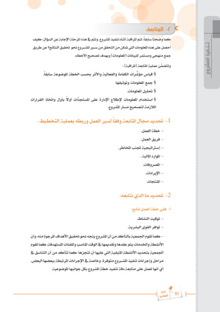 80
‫رة‬‫دا‬‫إ‬
‫يع‬‫شار‬‫لم‬‫ا‬
:‫المتابعة‬ -2
‫كيف‬:‫السؤال‬‫عن‬‫اإلجابة‬‫املرحلة‬‫هذه‬‫يف‬‫وتتم‬.‫املشروع‬ ‫تنفيذ‬‫أثناء‬‫املراقبة‬‫تتم‬،ً‫ا‬‫سابق‬‫وضحنا‬‫كما‬
‫طريق‬‫عن‬‫النتائج؟‬‫حتقيق‬ ‫حنو‬‫املش���روع‬‫س�ي�ر‬‫من‬‫التحقق‬‫من‬‫متكن‬‫اليت‬‫املعلومات‬‫هذه‬‫على‬‫أحصل‬
.‫األخطاء‬ ‫تصحيح‬ ‫وبهدف‬ )‫(املعلومات‬ ‫للبيانات‬ ‫ومستمر‬ ‫منهجي‬ ‫مجع‬
: )‫(املراقبة‬ ‫املتابعة‬ ‫عملية‬ ‫ن‬َّ
‫وتتضم‬
.ً‫ا‬‫سابق‬ ‫املوضوعة‬ ‫اخلطة‬ ‫حبسب‬ ‫واألثر‬ ‫والفعالية‬ ‫الكفاءة‬ ‫رات‬ ِّ
‫مؤش‬ ‫قياس‬ 	§
.‫وتوثيقها‬ ‫املعلومات‬ ‫مجع‬ 	§
.‫املعلومات‬ ‫حتليل‬ 	§
‫القرارات‬ ‫واختاذ‬ ‫بأول‬ ً
‫ال‬‫أو‬ ‫َّات‬
‫املستجد‬ ‫على‬ ‫اإلدارة‬ ‫إلطالع‬ ‫املعلومات‬ ‫استخدام‬ 	§
.‫املشروع‬ ‫مسار‬ ‫لتصحيح‬ ‫الالزمة‬
. ‫التخطيط‬ ‫بعملية‬ ‫وربطه‬ ‫العمل‬ ‫لسري‬ ً‫ا‬‫وفق‬ ‫املتابعة‬ ‫جمال‬ ‫حتديد‬ -1
.‫العمل‬ ‫خطة‬ -
.‫العمل‬ ‫فريق‬ -
.‫املخاطر‬ ‫جتنب‬ ‫إسرتاتيجية‬ -
. ‫املالية‬ ‫املوارد‬ -
.‫املصروفات‬ -
.‫اإليرادات‬ -
.‫املنتجات‬ -
:‫نتابعه‬ ‫الذي‬ ‫ما‬ ‫حتديد‬ -2
:‫نتابع‬ ‫العمل‬ ‫خطة‬ ‫ففي‬ -‫أ‬
.‫النشاط‬ ‫توقيت‬ -
.‫البشرية‬ ‫القوى‬ ‫توافر‬ -
‫وأن‬،‫منه‬‫املرجوة‬‫األهداف‬‫حتقيق‬‫حنو‬‫يتجه‬‫املشروع‬‫أن‬‫من‬‫بالتأكد‬‫اجلمعية‬‫تقوم‬‫كما‬ -
‫تقوم‬‫كما‬،‫املستهدفة‬‫وللفئات‬‫املناسب‬‫الوقت‬‫يف‬‫وتقدميها‬‫عقدها‬‫يتم‬‫واخلدمات‬‫األنشطة‬
‫يف‬ ‫التناسق‬ ‫أن‬ ‫من‬ ‫تتأكد‬ ‫كما‬ .‫تنجزها‬ ‫أن‬ ‫عليها‬ ‫اليت‬ ‫املتبقية‬ ‫األنشطة‬ ‫بتحديد‬ ‫اجلمعية‬
.‫البعض‬ ‫ببعضها‬ ‫املرتبطة‬ ‫اإلجراءات‬ ‫يف‬ ‫وخاصة‬ ،‫متوفرة‬ ‫املش���روع‬ ‫تنفيذ‬ ‫وإجراءات‬ ‫مراحل‬
.‫املوضوعية‬ ‫جوانبها‬ ‫بكل‬ ‫املشروع‬ ‫خطة‬ ‫تنفيذ‬ ‫دقة‬ ‫متابعة‬ ‫على‬ ‫تعمل‬ ‫أنها‬ ‫أي‬
‫المشروع‬
‫تـنـفيذ‬
 