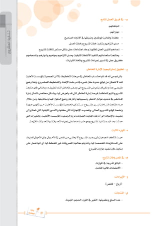 81
‫ة‬‫ر‬‫دا‬‫إ‬
‫ع‬‫ي‬‫ر‬‫شا‬‫م‬‫ال‬
:‫تتابع‬ ‫العمل‬ ‫فريق‬ ‫يف‬ -‫ب‬
.‫اجتاهاتهم‬ -
.‫مهاراتهم‬ -
.‫الصحيح‬ ‫االجتاه‬ ‫يف‬ ‫وضبطها‬ ‫املوظفني‬ ‫وفعالية‬ ‫كفاءة‬ -
.‫العمل‬ ‫وخطة‬ ‫املشروع‬ ‫خطة‬ ‫بتنفيذ‬ ‫التزامهم‬ ‫مدى‬ -
.‫املشروع‬ ‫ملناقشة‬ ‫مستمر‬ ‫بشكل‬ ‫عمل‬ ‫اجتماعات‬ ‫وعقد‬ ‫املطلوبة‬ ‫العمل‬ ‫تقارير‬ ‫إعدادهم‬ -
‫وانسجامهم‬،‫وأدوارهم‬‫مبهامهم‬‫التزامهم‬‫ومدى‬،‫املتبقية‬‫األنشطة‬‫لتنفيذ‬‫استعداداتهم‬‫ومتابعة‬ -
.‫القرارات‬ ‫واختاذ‬ ‫املشروع‬ ‫إجراءات‬ ‫تسيري‬ ‫يف‬ ‫عمل‬ ‫كفريق‬
:‫املخاطر‬ ‫إلدارة‬ ‫إسرتاتيجية‬ ‫تطبيق‬ - ‫ج‬
‫األهلية‬ ‫املؤسس���ة‬/‫اجلمعية‬ ‫أن‬ ‫إال‬ ،‫التخطيط‬ ‫مرحلة‬ ‫يف‬ ‫املخاطر‬ ‫احتس���اب‬ ‫مت‬ ‫قد‬ ‫أنه‬ ‫من‬ ‫بالرغم‬
‫وضع‬‫وهذا‬،‫للمش���روع‬‫والتخطيط‬‫اإلعداد‬‫مرحل���ة‬‫يف‬‫ش���يء‬‫كل‬‫حدوث‬‫توقع‬‫من‬‫تتمكن‬‫ال‬‫ق���د‬
‫متابعة‬‫فإن‬‫وبالتالي‬،‫تطبيق���ه‬‫أثناء‬‫املخاطر‬‫بع���ض‬‫إىل‬‫املش���روع‬‫يتعرض‬‫قد‬‫ولكن‬،ً‫ا‬‫جد‬‫طبيع���ي‬
‫إدارة‬‫تتمثل‬،‫خمتصر‬‫وبش���كل‬.‫هلا‬‫يتعرض‬‫قد‬‫اليت‬‫املخاطر‬‫إدارة‬‫فرصة‬‫للمنظمة‬‫تتيح‬‫املش���روع‬
‫خالل‬‫ومن‬.‫ومعاجلتها‬‫هل���ا‬‫احللول‬‫ووضع‬‫وآثارها‬‫ومس���بباتها‬‫اخلطر‬‫عوامل‬‫حتديد‬‫يف‬‫املخاط���ر‬
‫صورة‬‫تكوين‬‫م���ن‬ ‫األهلية‬‫املؤسس���ة‬/‫اجلمعية‬‫س���تتمكن‬،‫املش���روع‬‫لس�ي�ر‬‫الش���املة‬‫املتابعة‬‫ه���ذه‬
‫إىل‬ ‫حتتاج‬ ‫اليت‬ ‫املتبقية‬ ‫واألم���ور‬ ‫حققها‬ ‫اليت‬ ‫اإلجنازات‬ ‫وحتدي���د‬ ،‫احلالي‬ ‫املش���روع‬ ‫ملوقع‬ ‫واضحة‬
‫اليت‬‫بالتغريات‬ ‫األهلي���ة‬‫املؤسس���ة‬/‫اجلمعية‬‫تزود‬ ‫الش���املة‬ ‫املتابعة‬‫هذه‬ ‫أن‬ ‫إىل‬ ‫باإلضافة‬،‫تنفي���ذ‬
.‫الالزمة‬ ‫والتحديثات‬ ‫التعديالت‬ ‫إجراء‬ ‫على‬ ‫يساعدها‬ ‫ما‬ ‫وهو‬ ‫املشروع‬ ‫بتنفيذ‬ ‫البدء‬ ‫بعد‬ ‫حدثت‬
:‫املالية‬ ‫املوارد‬ -‫د‬
‫تصرف‬ ‫األموال‬ ‫وأن‬ ،‫األم���وال‬ ‫يف‬ ‫نقص‬ ‫من‬ ‫يعان���ي‬ ‫ال‬ ‫املش���روع‬ ‫رصيد‬ ‫بأن‬ ‫اجلمعية‬ ‫تتأكد‬ ‫حي���ث‬
‫على‬ ‫تعمل‬ ‫أنها‬ ‫أي‬ .‫هلا‬ ‫املخطط‬ ‫غري‬ ‫املصروفات‬ ‫معاجلة‬ ‫يتم‬ ‫وأنه‬ ،‫هلا‬ ‫املخصصة‬ ‫املس���تلزمات‬ ‫على‬
.‫املشروع‬ ‫موازنة‬ ‫تنفيذ‬ ‫دقة‬ ‫متابعة‬
:‫تتابع‬ ‫املصروفات‬ ‫يف‬ -‫هـ‬
.‫املوازنة‬ ‫يف‬ ‫املدرجة‬ ‫املبالغ‬ -
.‫املتاحة‬ ‫املالية‬ ‫االعتمادات‬ -
:‫اإليرادات‬ -‫و‬
.)‫فائض‬ – ‫(أرباح‬
:‫املنتجات‬ -‫ي‬
.‫اجلودة‬ ،‫احلجم‬ ،‫اللون‬ ‫يف‬ ‫التغري‬ -‫وكميتها‬ ‫السلع‬ ‫عدد‬ -
‫المشروع‬
‫تـنـفيذ‬
 