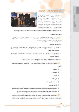 86
‫رة‬‫دا‬‫إ‬
‫يع‬‫شار‬‫لم‬‫ا‬
:‫المشروع‬ ‫إنهاء‬ :‫الرابعة‬ ‫المرحلة‬
‫تعمل‬ ‫اليت‬ ‫املش���روع‬ ‫حياة‬ ‫دورة‬ ‫من‬ ‫املرحلة‬ ‫هذه‬
‫إنه���اء‬ ‫عل���ى‬ ‫األهلي���ة‬ ‫املؤسس���ة‬/‫اجلمعية‬ ‫فيه���ا‬
‫تنفيذها‬ ‫م���ن‬ ‫تتأكد‬ ‫أن‬ ‫بع���د‬ ‫املش���روع‬ ‫تطبي���ق‬
،‫وإجراءات‬‫أنشطة‬‫من‬‫له‬‫خمطط‬‫كان‬‫ما‬‫كل‬
‫والعمل‬ ،‫التقييم‬ ‫إج���راءات‬ ‫يف‬ ‫بالبدء‬ ‫تقوم‬ ‫كما‬
.‫جديدة‬ ‫مشاريع‬ ‫تنفيذ‬ ‫يف‬ ً
‫ال‬‫مستقب‬ ‫تستخدمها‬ ‫حالة‬ ‫كدراسة‬ ‫التقييم‬ ‫نتائج‬ ‫من‬ ‫االستفادة‬ ‫على‬
: ‫تشمل‬ ‫أن‬ ‫جيب‬ ‫واليت‬
‫التقارير‬ ‫تسليم‬ ‫و‬ ‫املتبقية‬ ‫املالية‬ ‫املخصصات‬ ‫مجيع‬ ‫وتسليم‬ ‫هلا‬ ‫املخطط‬ ‫األنشطة‬ ‫مجيع‬ ‫إنهاء‬ :ً‫ال‬‫أو‬ -
:‫الداعمة‬ ‫للجهة‬ ‫للمشروع‬ ‫النهائية‬ ‫واملالية‬ ‫الفنية‬
:‫اآلتي‬ ‫مراعاة‬ ‫جيب‬ ‫وهنا‬
‫املشروع‬ ‫إلنهاء‬ ‫احملدد‬ ‫الوقت‬ ‫بعد‬ ‫مالية‬ ‫مبالغ‬ ‫أي‬ ‫تصرف‬ ‫ال‬ ‫حبيث‬ ‫املشروع‬ ‫انتهاء‬ ‫لزمن‬ ‫االنتباه‬ -
.‫املوقع‬ ‫العقد‬ ‫وحبسب‬
‫و‬ ‫التحديات‬ ،‫النهائية‬ ‫التقييمات‬ ‫تقارير‬ ، ‫األنشطة‬ ‫تفاصيل‬ ‫على‬ ‫النهائية‬ ‫التقارير‬ ‫حتتوي‬ ‫أن‬ -
.‫النهائية‬ ‫الدروس‬
.‫املالية‬ ‫و‬ ‫الفنية‬ ‫للتقارير‬ ‫حمدد‬ ‫منوذج‬ ‫لديه‬ ‫كان‬ ‫إذا‬ ‫فيما‬ ‫الداعم‬ ‫من‬ ‫التأكد‬ -
‫على‬ ‫امللفات‬ ‫حتتوي‬ ‫أن‬ ‫وجيب‬ .ً‫ا‬‫آلي‬ ‫و‬ ً‫ا‬‫يدوي‬ ‫األرشفة‬ ‫تتم‬ ‫أن‬ ‫يفضل‬ :‫املشروع‬ ‫وثائق‬ ‫أرشفة‬ :ً‫ا‬‫ثاني‬ 	-
:‫اآلتي‬
.‫العقود‬ §
.‫اخلطط‬ §
.‫التقارير‬ §
.‫املراسالت‬ §
.‫االجتماعات‬ ‫حماضر‬ §
.‫التواصل‬ ‫قوائم‬ §
.‫املشروع‬ ‫نوعية‬ ‫حبسب‬ ً
‫ال‬‫وك‬ ‫إخل‬....،‫الكشوفات‬ ،‫االستمارات‬ ‫منوذج‬ ‫مثل‬ ‫املستخدمة‬ ‫النماذج‬ §
.‫املشروع‬ ‫عن‬ ‫صور‬ ،‫املشروع‬ ‫عن‬ ‫التعريفية‬ ‫املواد‬ ،‫اإلعالنات‬:‫مثل‬ ‫اإلعالمي‬ ‫التوثيق‬ §
‫الرئيسة‬ ‫احملددات‬ ‫ظل‬ ‫يف‬ ‫انتهاءه‬ ‫مت‬ ‫املشروع‬ ‫أن‬ ‫من‬ ‫والتأكد‬ ‫للمشروع‬ ‫نهائي‬ ‫تقييم‬ ‫إجراء‬ :ً‫ا‬‫ثالث‬ 	-
‫اإلجابة‬ ‫املرحلة‬ ‫هذه‬ ‫يف‬ ‫يتم‬ ‫كما‬ ،‫املرجوة‬ ‫النتائج‬ ‫و‬ ‫األهداف‬ ‫حقق‬ ‫املشروع‬ ‫وأن‬ )‫جودة‬ -‫تكلفة‬ -‫(زمن‬
‫المشروع‬
‫إنـهــاء‬
 