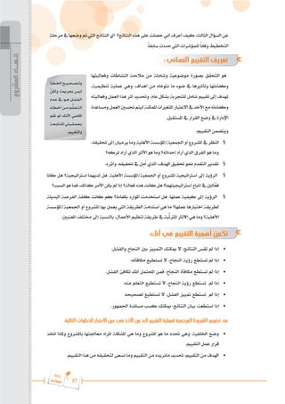 87
‫ة‬‫ر‬‫دا‬‫إ‬
‫ع‬‫ي‬‫ر‬‫شا‬‫م‬‫ال‬
‫مرحلة‬‫يف‬‫وضعها‬‫مت‬‫اليت‬‫النتائج‬‫أي‬ ‫النتائج؟‬‫هذه‬‫على‬‫حصلت‬‫أني‬‫أعرف‬‫كيف‬:‫الثالث‬‫السؤال‬‫عن‬
.ً‫ا‬‫سابق‬ ‫حددت‬ ‫اليت‬ ‫للمؤشرات‬ ً‫ا‬‫وفق‬ ‫التخطيط‬
: ‫النهائي‬ ‫التقييم‬ ‫تعريف‬
‫وفعاليتها‬ ‫النشاطات‬ ‫مالءمة‬ ‫من‬ ‫وشاملة‬ ‫موضوعية‬ ‫بصورة‬ ‫التحقق‬ ‫هو‬
،‫تنظيمية‬ ‫عملية‬ ‫وهي‬ ،‫أهداف‬ ‫من‬ ‫نتوخاه‬ ‫ما‬ ‫ضوء‬ ‫يف‬ ‫وتأثريها‬ ‫وكفاءتها‬
‫وفعاليته‬ ‫العمل‬ ‫هذا‬ ‫أثر‬ ‫وحتديد‬ ،‫عام‬ ‫بشكل‬ ‫للتجربة‬ ‫شامل‬ ‫تقييم‬ ‫إىل‬ ‫تهدف‬
‫ومساعدة‬‫العمل‬‫حتسني‬‫ليتم‬‫املمكنة‬‫املتغريات‬‫االعتبار‬‫يف‬‫األخذ‬‫مع‬‫وكفاءته‬
.‫املستقبل‬ ‫يف‬ ‫القرار‬ ‫وضع‬ ‫يف‬ ‫اإلدارة‬
:‫التقييم‬ ‫ويتضمن‬
،‫حتقيقه‬‫إىل‬‫يرميان‬‫وما‬‫األهلية‬‫املؤسسة‬/‫اجلمعية‬‫أو‬‫املشروع‬‫يف‬‫النظر‬ §
‫تركه؟‬ ‫أراد‬ ‫الذي‬ ‫األثر‬ ‫هو‬ ‫وما‬ ‫إحداثه؟‬ ‫أراد‬ ‫الذي‬ ‫الفرق‬ ‫هو‬ ‫وما‬
.‫وأثره‬ ،‫حتقيقه‬ ‫يف‬ َ
‫ل‬ِ
‫م‬ُ‫أ‬ ‫الذي‬ ،‫اهلدف‬ ‫حتقيق‬ ‫حنو‬ ‫التقدم‬ ‫تقدير‬ §
‫كانا‬ ‫هل‬ ‫اسرتاتيجية؟‬ ‫لديهما‬ ‫هل‬ .‫األهلية‬ ‫املؤسسة‬/‫اجلمعية‬ ‫أو‬ ‫املشروع‬ ‫اسرتاتيجية‬ ‫إىل‬ ‫الرؤية‬ §
‫السبب؟‬ ‫هو‬ ‫فما‬ ،‫كذلك‬ ‫األمر‬ ‫يكن‬ ‫مل‬ ‫إذا‬ ‫فعالة؟‬ ‫هذه‬ ‫كانت‬ ‫هل‬ ‫إسرتاتيجيتهما؟‬ ‫إتباع‬ ‫يف‬ ‫الني‬َّ
‫فع‬
‫البديلة‬ ‫الفرصة‬ ‫كلفة‬ ‫كانت‬ ‫كم‬ ‫بكفاءة؟‬ ‫املوارد‬ ‫استخدمت‬ ‫هل‬ .‫عملها‬ ‫كيفية‬ ‫إىل‬ ‫الرؤية‬ §
‫املؤسسة‬/‫اجلمعية‬ ‫أو‬ ‫املشروع‬ ‫بها‬ ‫يعمل‬ ‫اليت‬ ‫الطريقة‬ ‫استدامة‬ ‫هي‬ ‫ما‬ ‫عملها؟‬ ‫اختيارها‬ ‫لطريقة‬
.‫املعنيني‬ ‫خمتلف‬ ‫إىل‬ ‫بالنسبة‬ ،‫األعمال‬ ‫تنظيم‬ ‫طريقة‬ ‫يف‬ ‫بة‬ِّ
‫املرتت‬ ‫اآلثار‬ ‫هي‬ ‫وما‬ ‫األهلية؟‬
:‫أنك‬ ‫في‬ ‫التقييم‬ ‫أهمية‬ ‫تكمن‬
.‫والفشل‬ ‫النجاح‬ ‫بني‬ ‫التمييز‬ ‫ميكنك‬ ‫ال‬ ،‫النتائج‬ ‫تقس‬ ‫مل‬ ‫إذا‬ 	
•
.‫مكافأته‬ ‫تستطيع‬ ‫ال‬ ،‫النجاح‬ ‫رؤية‬ ‫تستطع‬ ‫مل‬ ‫إذا‬ 	
•
.‫الفشل‬ ‫تكافئ‬ ‫أنك‬ ‫احملتمل‬ ‫فمن‬ ،‫النجاح‬ ‫مكافأة‬ ‫تستطع‬ ‫مل‬ ‫إذا‬ 	
•
.‫منه‬ ‫التعلم‬ ‫تستطيع‬ ‫ال‬ ،‫النجاح‬ ‫رؤية‬ ‫تستطع‬ ‫مل‬ ‫إذا‬ 	
•
.‫تصحيحه‬ ‫تستطيع‬ ‫ال‬ ،‫الفشل‬ ‫متييز‬ ‫تستطع‬ ‫مل‬ ‫إذا‬ 	
•
.‫اجلمهور‬ ‫مساندة‬ ‫كسب‬ ‫ميكنك‬ ،‫النتائج‬ ‫بيان‬ ‫استطعت‬ ‫إذا‬ 	
•
:‫التالية‬ ‫الخطوات‬ ‫االعتبار‬ ‫عين‬ ‫في‬ ‫األخذ‬ ‫من‬ ‫البد‬ ‫التقييم‬ ‫لعملية‬ ‫المرجعية‬ ‫الشروط‬ ‫تصميم‬ ‫عند‬
‫اختذ‬ ‫وملاذا‬ ‫باملشروع‬ ‫معاجلتها‬ ‫املراد‬ ‫املشكلة‬ ‫هي‬ ‫وما‬ ‫املشروع‬ ‫هو‬ ‫ما‬ ‫حتدد‬ ‫وهي‬ :‫اخللفية‬ ‫وضع‬ 	
•
.‫التقييم‬ ‫عمل‬ ‫قرار‬
.‫التقييم‬ ‫هذا‬ ‫من‬ ‫لتحقيقه‬ ‫نسعى‬ ‫وما‬ ‫التقييم‬ ‫من‬ ‫مانريده‬ ‫حتديد‬ :‫التقييم‬ ‫من‬ ‫اهلدف‬ 	
•
‫�أ‬�‫�ط‬�‫اخل‬ ‫��ح‬�‫��ي‬�‫��ح‬�‫��ص‬�‫وت‬
َّ
‫ولكن‬ ‫جبرمية؛‬ ‫ليس‬
‫�دم‬�‫ع‬ ‫يف‬ :‫��و‬�‫ه‬ ‫�ل‬�‫�ش‬�‫�ف‬�‫ال‬
‫�اء‬�‫�ط‬�‫أخ‬ ‫��ن‬�‫م‬ ‫�م‬�ُّ
‫�ل‬�‫�ع‬�‫�ت‬�‫ال‬
‫تقم‬ ‫مل‬ ‫�ك‬�‫ألن‬ ‫املاضي‬
‫�ة‬�‫�ع‬�‫�اب‬�‫�ت‬�‫امل‬ ‫�ي�تي‬�‫�ل‬�‫�م‬�‫�ع‬�‫ب‬
.‫والتقييم‬
‫المشروع‬
‫إنـهــاء‬
 