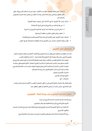 88
‫رة‬‫دا‬‫إ‬
‫يع‬‫شار‬‫لم‬‫ا‬
‫حقق‬‫قد‬‫املش���روع‬‫كان‬‫إذا‬‫ما‬‫عن‬‫صورة‬ ‫األهلية‬‫املؤسس���ة‬/‫اجلمعية‬‫إعطاء‬‫ليتم‬:‫مثال‬ o
‫كنموذج‬ ‫تنفيذه‬ ‫إعادة‬ ‫املمكن‬ ‫من‬ ‫كان‬ ‫إذا‬ ‫ما‬ ‫يف‬ ‫القرار‬ ‫اختاذ‬ ‫ليتم‬ ‫وبالتالي‬ ‫املطلوب‬ ‫األثر‬
.‫آخر‬ ‫مكان‬ ‫يف‬
‫التقييم؟‬ ‫عنها‬ ‫سيجيب‬ ‫اليت‬ ‫األسئلة‬ ‫هي‬ ‫ما‬ :‫التقييم‬ ‫يف‬ ‫رئيسة‬ ‫أسئلة‬ 	
•
‫االستفادة؟‬ ‫طرق‬ ‫هي‬ ‫وما‬ ‫املشروع؟‬ ‫من‬ ‫املستفيد‬ ‫هو‬ ‫من‬ o
‫أخرى؟‬ ‫مرة‬ ‫املشروع‬ ‫تنفيذ‬ ‫يف‬ ‫الرغبة‬ ‫عند‬ ‫املستفادة‬ ‫الدروس‬ ‫هي‬ ‫ما‬ o
‫الربنامج؟‬ ‫كفاءة‬ ‫و‬ ‫فعالية‬ ‫تطوير‬ ‫ميكن‬ ‫كيف‬ o
.‫املعلومات‬ ‫مجع‬ ‫وطرق‬ ‫التقييم‬ ‫بها‬ ‫ينفذ‬ ‫اليت‬ ‫الطرق‬ ‫وهي‬ :‫التقييم‬ ‫عمل‬ ‫طريقة‬ 	
•
.‫العمل‬ ‫فريق‬ ‫واحتياجات‬ ‫وتكلفته‬ ‫ومدته‬ ‫التقييم‬ ‫زمن‬ ‫حتديد‬ :‫التنفيذ‬ ‫ووقت‬ ‫املوارد‬ 	
•
:‫التقييم‬ ‫نتائج‬ ‫استعمال‬
‫متابعة‬‫بعملية‬‫منظمة‬‫أي‬‫تقوم‬‫ال‬‫الغالب‬‫ويف‬،‫التقييم‬‫مراحل‬‫ن‬ّ
‫و‬‫تك‬‫اليت‬‫احللقات‬‫من‬‫خطوة‬‫آخر‬‫هذه‬
.‫املناسب‬ ‫الوقت‬ ‫يف‬ ‫متت‬ ‫إذا‬ – ‫منها‬ ‫واالستفادة‬ ‫النتائج‬ ‫تلك‬ ‫استعمال‬ ‫يف‬ ‫راغبة‬ ‫وهي‬ ‫إال‬ ‫وتقييم‬
‫ثم‬ ‫املشروع‬ ‫خيص‬ ‫فيما‬ ‫قرارات‬ ‫ألخذ‬ ‫استعماهلا‬ ‫هو‬ ‫سابقة‬ ‫فقرة‬ ‫يف‬ ‫ورد‬ ‫كما‬ ‫النتائج‬ ‫هذه‬ ‫وأهمية‬ 	-
:‫متعددة‬ ‫فهي‬ ‫التقييم‬ ‫نتائج‬ ‫استعمال‬ ‫لطرق‬ ‫بالنسبة‬ ‫أما‬ ‫للمستقبل‬ ‫بالنسبة‬ ‫واجب‬ ‫هو‬ ‫مبا‬ ‫القيام‬
‫باملشروع‬‫اهتمامها‬‫حسب‬‫معينة‬‫جلهات‬‫توزيعه‬‫ميكن‬‫الذي‬)‫ملخصه‬‫(أو‬‫الشامل‬‫التقرير‬‫فبجانب‬
:‫الوسائل‬ ‫هذه‬ ‫بني‬ ‫ومن‬ ,‫التقييم‬ ‫نتائج‬ ‫لنشر‬ ‫أخرى‬ ‫وسائل‬ ‫هناك‬
‫احمللية‬ ‫اإلخبارية‬ ‫النشرات‬ 	-
.‫صور‬ ‫يف‬ ‫موضحة‬ ‫نتائج‬ 	-
.‫إخل‬ ...‫ملصقات‬ 	-
‫وعازمة‬ ‫راغبة‬ ‫نفسها‬ ‫األهلية‬ ‫املؤسسة‬/‫اجلمعية‬ ‫تكون‬ ‫أن‬ ‫هي‬ ‫التقييم‬ ‫نتائج‬ ‫استعمال‬ ‫يف‬ ‫نقطة‬ ‫وأهم‬
.‫جيد‬ ‫مبظهر‬ ‫تظهر‬ ‫أو‬ ‫املاحنني‬ ‫ترضي‬ ‫أن‬ ‫جمرد‬ ‫وليس‬ ، ‫التصحيح‬ ‫على‬
:‫المشروع‬ ‫إنهاء‬ ‫مرحلة‬ ‫في‬ ‫المشروع‬ ‫استدامة‬ ‫ضمان‬
:‫حيث‬ ‫من‬ ‫املشروع‬ ‫استدامة‬ ‫حتديد‬ ‫املرحلة‬ ‫هذه‬ ‫يف‬ ‫سيتم‬
. ‫موضوعي‬ ‫بشكل‬ ‫هلا‬ ‫التخطيط‬ ‫مت‬ ‫اليت‬ ‫املشروع‬ ‫نتائج‬ ‫تقييم‬ 	-
‫حتسني‬ ‫أو‬ ‫مكمل‬ ‫مبشروع‬ ‫سواء‬ ‫اخلطأ‬ ‫وتصحيح‬ ‫الوضع‬ ‫حتسني‬ ‫يف‬ ‫التقييم‬ ‫نتائج‬ ‫من‬ ‫االستفادة‬ 	-
.‫للمشروع‬ ‫وتطوير‬
.‫املشروع‬ ‫ونتائج‬ ‫مبخرجات‬ ‫متت‬ ‫اليت‬ ‫والتغريات‬ ‫للمستهدفني‬ ‫احلالية‬ ‫االحتياجات‬ ‫ربط‬ 	-
‫المشروع‬
‫إنـهــاء‬
 