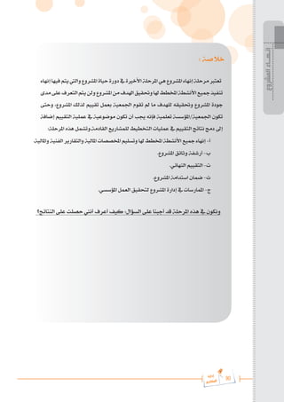 90
‫رة‬‫دا‬‫إ‬
‫يع‬‫شار‬‫لم‬‫ا‬
‫المشروع‬
‫إنـهــاء‬
: ‫خالصة‬
‫إنهاء‬‫فيها‬‫يتم‬‫واليت‬‫املشروع‬‫حياة‬‫دورة‬‫يف‬‫األخرية‬‫املرحلة‬‫هي‬‫املشروع‬‫إنهاء‬‫مرحلة‬‫تعترب‬
‫مدى‬‫على‬‫التعرف‬‫يتم‬‫ولن‬‫املشروع‬‫من‬‫اهلدف‬‫وحتقيق‬‫هلا‬‫املخطط‬‫األنشطة‬‫مجيع‬‫تنفيذ‬
‫وحتى‬ ،‫املشروع‬ ‫لذلك‬ ‫تقييم‬ ‫بعمل‬ ‫اجلمعية‬ ‫تقوم‬ ‫مل‬ ‫ما‬ ‫للهدف‬ ‫وحتقيقه‬ ‫املشروع‬ ‫جودة‬
‫إضافة‬ ‫التقييم‬ ‫عملية‬ ‫يف‬ ‫موضوعية‬ ‫تكون‬ ‫أن‬ ‫جيب‬ ‫فإنه‬ ‫تعلمية‬ ‫املؤسسة‬/‫اجلمعية‬ ‫تكون‬
:‫املرحلة‬ ‫هذه‬ ‫وتشمل‬.‫القادمة‬ ‫للمشاريع‬ ‫التخطيط‬ ‫عمليات‬ ‫يف‬ ‫التقييم‬ ‫نتائج‬ ‫دمج‬ ‫إىل‬
.‫واملالية‬ ‫الفنية‬ ‫والتقارير‬ ‫املالية‬ ‫املخصصات‬ ‫وتسليم‬ ‫هلا‬ ‫املخطط‬ ‫األنشطة‬ ‫مجيع‬ ‫إنهاء‬ -‌‫أ‬
.‫املشروع‬ ‫وثائق‬ ‫أرشفة‬ -‌‫ب‬
.‫النهائي‬ ‫التقييم‬ -‌‫ت‬
.‫املشروع‬ ‫استدامة‬ ‫ضمان‬ -‌‫ث‬
.‫املؤسسي‬ ‫العمل‬ ‫لتحقيق‬ ‫املشروع‬ ‫إدارة‬ ‫يف‬ ‫املمارسات‬ -‌‫ج‬
‫النتائج؟‬ ‫على‬ ‫حصلت‬ ‫أنين‬ ‫أعرف‬ ‫كيف‬ :‫السؤال‬ ‫على‬ ‫أجبنا‬ ‫قد‬ ‫املرحلة‬ ‫هذه‬ ‫يف‬ ‫ونكون‬
 