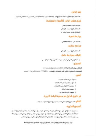 92
‫رة‬‫دا‬‫إ‬
‫يع‬‫شار‬‫لم‬‫ا‬
:‫الدليل‬ ‫معد‬
.‫للتنمية‬ ‫االجتماعي‬ ‫الصندوق‬ ‫املؤسسي‬ ‫والدعم‬ ‫التدريب‬ ‫بوحدة‬ ‫أول‬ ‫مشاريع‬ ‫ضابط‬ -‫احلاج‬ ‫خلود‬/‫األستاذة‬
:)‫بالهجائية‬ ‫(األسماء‬ ‫الدليل‬ ‫تطوير‬ ‫فريق‬
‫إسحاق‬ ‫حممد‬ ‫أمحد‬ /‫األستاذ‬
‫املتوكل‬ ‫حممد‬ ‫قبول‬ /‫األستاذة‬
‫اخلامري‬ ‫سيف‬ ‫نوريه‬ /‫األستاذة‬
:‫لغوية‬ ‫مراجعة‬
.‫الكحالني‬ ‫اهلل‬ ‫عبد‬ ‫علي‬/‫األستاذ‬
:‫نهائية‬ ‫مراجعة‬
‫املتوكل‬ ‫حممد‬ ‫قبول‬ /‫األستاذة‬
:‫عامة‬ ‫ومراجعة‬ ‫إشراف‬
.‫املؤسسي‬ ‫والدعم‬ ‫التدريب‬ ‫وحدة‬ ‫رئيسة‬ – ‫الشرقي‬ ‫الولي‬ ‫أمة‬ /‫م‬
:‫التصميم‬
rawnaa.adv@gmail.com 01212205 ‫لالعالن‬ ‫روناء‬ :‫الغالف‬
samu_9_3@yahoo.com 777742918 -‫واإلعالن‬ ‫للدعاية‬ ‫املنى‬ ‫مكتب‬ :‫الداخلية‬ ‫الصفحات‬
:‫الصور‬
:‫التالية‬ ‫املنظمات‬ ‫من‬ ‫مأخوذة‬
.‫الشابة‬ ‫القيادات‬ ‫تنمية‬ ‫مؤسسة‬ 	o
.‫الكفيفات‬ ‫لرعاية‬ ‫األمان‬ ‫مجعية‬ 	o
.‫البنات‬ ‫كل‬ ‫مجعية‬ 	o
.‫اخلريية‬ ‫الرباءة‬ ‫مجعية‬ 	o
.‫الخيرية‬ ‫البراءة‬ ‫جمعية‬ ‫مع‬ ‫الدليل‬ ‫تطبيق‬ ‫تم‬
‫حمفوظة‬ ‫الطبع‬ ‫حقوق‬ ‫مجيع‬ -‫للتنمية‬ ‫االجتماعي‬ ‫الصندوق‬ :‫الناشر‬
:‫الفكرية‬ ‫الحقوق‬
‫النسخ‬ ‫توزيع‬ ‫يتم‬ ‫أن‬ ‫شرط‬ ،‫الناشر‬ ‫من‬ ‫مسبق‬ ‫أذن‬ ‫أي‬ ‫اشرتاط‬ ‫دون‬ ‫الدليل‬ ‫من‬ ‫جزء‬ ‫أي‬ ‫باستنساخ‬ ‫يسمح‬
‫ال‬ ‫وعليه‬ ،‫املصدر‬ ‫إىل‬ ‫اإلشارة‬ ‫مع‬ ‫الناشر‬ ‫من‬ ‫مسبق‬ ‫أذن‬ ‫أي‬ ‫اشرتاط‬ ‫دون‬ ‫الدليل‬ ‫من‬ ‫االقتباس‬ ‫ميكن‬ ‫كما‬،ً‫ا‬‫جمان‬
.‫الناشر‬ ‫من‬ ‫مسبق‬ ‫خطي‬ ‫بأذن‬ ‫إال‬ ‫التجارية‬ ‫لألغراض‬ ‫منه‬ ‫جزء‬ ‫أو‬ ‫الدليل‬ ‫هذا‬ ‫باستخدام‬ ‫يسمح‬
kalhaj@sfd-yemen.org: ‫اإليميل‬ ‫على‬ ‫مقترحاتكم‬ ‫و‬ ‫مالحظاتكم‬ ‫إرسال‬ ‫يرجى‬
 