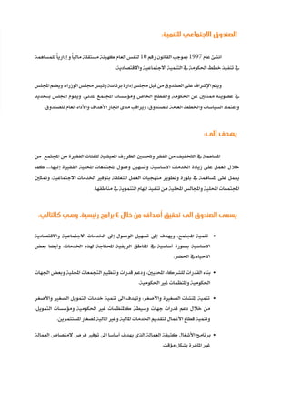 93
‫ة‬‫ر‬‫دا‬‫إ‬
‫ع‬‫ي‬‫ر‬‫شا‬‫م‬‫ال‬
:‫للتنمية‬ ‫االجتماعي‬ ‫الصندوق‬
‫للمساهمة‬ً‫ا‬‫إداري‬ ‫و‬ً‫ا‬‫مالي‬ ‫مستقلة‬ ‫كهيئة‬ ‫العام‬ ‫لنفس‬ 10 ‫رقم‬ ‫القانون‬‫مبوجب‬ 1997 ‫عام‬ ‫أنشئ‬
.‫واالقتصادية‬ ‫االجتماعية‬ ‫التنمية‬ ‫يف‬ ‫احلكومة‬ ‫خطط‬ ‫تنفيذ‬ ‫يف‬
‫اجمللس‬‫ويضم‬،‫الوزراء‬‫جملس‬‫رئيس‬‫برئاسة‬‫إدارة‬‫جملس‬‫قبل‬‫من‬‫الصندوق‬‫على‬‫اإلشراف‬‫ويتم‬
‫بتحديد‬ ‫اجمللس‬ ‫ويقوم‬ .‫املدني‬ ‫اجملتمع‬ ‫ومؤسسات‬ ‫اخلاص‬ ‫والقطاع‬ ‫احلكومة‬ ‫عن‬ ‫ممثلني‬ ‫عضويته‬ ‫يف‬
.‫للصندوق‬ ‫العام‬ ‫واألداء‬ ‫األهداف‬ ‫اجناز‬ ‫مدى‬ ‫ويراقب‬ ،‫للصندوق‬ ‫العامة‬ ‫واخلطط‬ ‫السياسات‬ ‫واعتماد‬
:‫إلى‬ ‫يهدف‬
‫من‬ ‫اجملتمع‬ ‫من‬ ‫الفقرية‬ ‫للفئات‬ ‫املعيشية‬ ‫الظروف‬ ‫وحتسني‬ ‫الفقر‬ ‫من‬ ‫التخفيف‬ ‫يف‬ ‫املساهمة‬
‫كما‬ ....‫إليها‬ ‫الفقرية‬ ‫احمللية‬ ‫اجملتمعات‬ ‫وصول‬ ‫وتسهيل‬ ،‫األساسية‬ ‫اخلدمات‬ ‫زيادة‬ ‫على‬ ‫العمل‬ ‫خالل‬
‫ومتكني‬ ،‫االجتماعية‬ ‫اخلدمات‬ ‫بتوفري‬ ‫املتعلقة‬ ‫العمل‬ ‫منهجيات‬ ‫وتطوير‬ ‫بلورة‬ ‫يف‬ ‫املساهمة‬ ‫على‬ ‫يعمل‬
.‫مناطقها‬ ‫يف‬ ‫التنموية‬ ‫املهام‬ ‫تنفيذ‬ ‫من‬ ‫احمللية‬ ‫واجملالس‬ ‫احمللية‬ ‫اجملتمعات‬
:‫كالتالي‬ ‫وهي‬ ،‫رئيسية‬ ‫برامج‬ 4 ‫خالل‬ ‫من‬ ‫أهدافه‬ ‫تحقيق‬ ‫الى‬ ‫الصندوق‬ ‫يسعى‬
‫واالقتصادية‬ ‫االجتماعية‬ ‫اخلدمات‬ ‫إىل‬ ‫الوصول‬ ‫تسهيل‬ ‫إىل‬ ‫ويهدف‬ ،‫اجملتمع‬ ‫تنمية‬ •
‫بعض‬ ‫وأيضا‬ ،‫اخلدمات‬ ‫هلذه‬ ‫احملتاجة‬ ‫الريفية‬ ‫املناطق‬ ‫يف‬ ‫أساسية‬ ‫بصورة‬ ‫األساسية‬
.‫احلضر‬ ‫يف‬ ‫األحياء‬
‫اجلهات‬ ‫وبعض‬ ‫احمللية‬ ‫التجمعات‬ ‫وتنظيم‬ ‫قدرات‬ ‫ودعم‬ ،‫احملليني‬ ‫للشركاء‬ ‫القدرات‬ ‫بناء‬ •
.‫احلكومية‬ ‫غري‬ ‫واملنظمات‬ ‫احلكومية‬
‫واألصغر‬ ‫الصغري‬ ‫التمويل‬ ‫خدمات‬ ‫تنمية‬ ‫اىل‬ ‫وتهدف‬ ،‫واألصغر‬ ‫الصغرية‬ ‫املنشآت‬ ‫تنمية‬ •
،‫التمويل‬ ‫ومؤسسات‬ ‫احلكومية‬ ‫غري‬ ‫كاملنظمات‬ ‫وسيطة‬ ‫جهات‬ ‫قدرات‬ ‫دعم‬ ‫خالل‬ ‫من‬
.‫املستثمرين‬ ‫لصغار‬ ‫املالية‬ ‫وغري‬ ‫املالية‬ ‫اخلدمات‬ ‫لتقديم‬ ‫األعمال‬ ‫قطاع‬ ‫وتنمية‬
‫العمالة‬ ‫المتصاص‬ ‫فرص‬ ‫توفري‬ ‫إىل‬ ‫أساسا‬ ‫يهدف‬ ‫الذي‬ ‫العمالة‬ ‫كثيفة‬ ‫األشغال‬ ‫برنامج‬ •
.‫مؤقت‬ ‫بشكل‬ ‫املاهرة‬ ‫غري‬
 