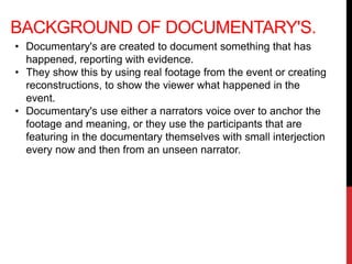 BACKGROUND OF DOCUMENTARY'S.
• Documentary's are created to document something that has
happened, reporting with evidence.
• They show this by using real footage from the event or creating
reconstructions, to show the viewer what happened in the
event.
• Documentary's use either a narrators voice over to anchor the
footage and meaning, or they use the participants that are
featuring in the documentary themselves with small interjection
every now and then from an unseen narrator.
 