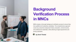 Background
Verification Process
in MNCs
MNCs employ a thorough background verification process to ensure they
hire qualified and trustworthy candidates. This comprehensive approach
covers key areas like employment history, education, criminal records,
and professional credentials, while adhering to legal requirements and
privacy standards.
by Amit Thokal
 