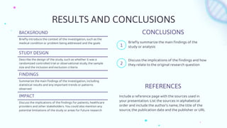 RESULTS AND CONCLUSIONS
BACKGROUND
Briefly introduce the context of the investigation, such as the
medical condition or problem being addressed and the goals
STUDY DESIGN
Describe the design of the study, such as whether it was a
randomized controlled trial or observational study, the sample
size and the inclusion and exclusion criteria
FINDINGS
Summarize the main findings of the investigation, including
statistical results and any important trends or patterns
observed
IMPACT
Discuss the implications of the findings for patients, healthcare
providers and other stakeholders. You could also mention any
potential limitations of the study or areas for future research
REFERENCES
Include a reference page with the sources used in
your presentation. List the sources in alphabetical
order and include the author's name, the title of the
source, the publication date and the publisher or URL
CONCLUSIONS
Briefly summarize the main findings of the
study or analysis
Discuss the implications of the findings and how
they relate to the original research question
1
2
 