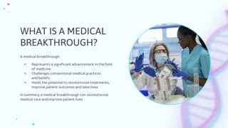 WHAT IS A MEDICAL
BREAKTHROUGH?
A medical breakthrough:
● Represents a significant advancement in the field
of medicine
● Challenges conventional medical practices
and beliefs
● Holds the potential to revolutionize treatments,
improve patient outcomes and save lives
In summary, a medical breakthrough can revolutionize
medical care and improve patient lives
 