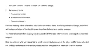 1. Inclusion criteria: The trial used an “all-comers” design.
2. Exclusion criteria
• Previous intervention
• Acute myocardial infarction
• Concomitant surgery.
Patients meeting either of the first two exclusion criteria were, according to the trial design, excluded
without consultation of the local interventional cardiologist and cardiac surgeon.
The need for concomitant surgery was discussed with the local interventional cardiologist and cardiac
surgeon.
Data for patients who were assigned to one treatment but underwent the other and for those who did
not undergo either revascularization procedure were analyzed in an intention-to-treat manner.
 