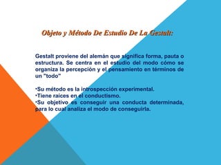 Objeto y Método De Estudio De La Gestalt:Objeto y Método De Estudio De La Gestalt:
Gestalt proviene del alemán que significa forma, pauta o
estructura. Se centra en el estudio del modo cómo se
organiza la percepción y el pensamiento en términos de
un "todo"
•Su método es la introspección experimental.
•Tiene raíces en el conductismo.
•Su objetivo es conseguir una conducta determinada,
para lo cual analiza el modo de conseguirla.
 