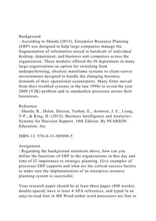 Background
: According to Sharda (2015), Enterprise Resource Planning
(ERP) was designed to help large companies manage the
fragmentation of information stored in hundreds of individual
desktop, department, and business unit computers across the
organization. These modules offered the IS department in many
large organizations an option for switching from
underperforming, obsolete mainframe systems to client-server
environments designed to handle the changing business
demands of their operational counterparts. Many firms moved
from their troubled systems in the late 1990s to avoid the year
2000 (Y2K) problem and to standardize processes across their
businesses.
Reference
: Sharda, R., Delen, Dursun, Turban, E., Aronson, J. E., Liang,
T-P., & King, D. (2015). Business Intelligence and Analytics:
Systems for Decision Support. 10th Edition. By PEARSON
Education. Inc.
ISBN-13: 978-0-13-305090-5
Assignment
: Regarding the background statement above, how can you
define the functions of ERP to the organizations in this day and
time of IT importance to strategic planning. Give examples of
processes ERP supports and what are the critical success factors
to make sure the implementation of an enterprise resource
planning system is successful.
Your research paper should be at least three pages (800 words),
double-spaced, have at least 4 APA references, and typed in an
easy-to-read font in MS Word (other word processors are fine to
 