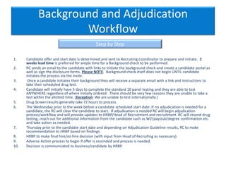 Background and Adjudication
Workflow
1. Candidate offer and start date is determined and sent to Recruiting Coordinator to prepare and initiate. 2
weeks lead time is preferred for ample time for a Background check to be performed.
2. RC sends an email to the candidate with links to initiate the background check and create a candidate portal as
well as sign the disclosure forms. Please NOTE: Background check itself does not begin UNTIL candidate
initiates the process via the invite.
3. Once a candidate initiates their background they will receive a separate email with a link and instructions to
take their scheduled drug test.
4. Candidate will initially have 5 days to complete the standard 10 panel testing and they are able to test
ANYWHERE regardless of where initially ordered. There should be very few reasons they are unable to take a
test within the allotted time. (Exception: We are unable to test internationally.)
5. Drug Screen results generally take 72 hours to process.
6. The Wednesday prior to the week before a candidate scheduled start date: If no adjudication is needed for a
candidate, the RC will clear the candidate to start. If adjudication is needed RC will begin adjudication
process/workflow and will provide updates to HRBP/Head of Recruitment and recruitment. RC will resend drug
testing, reach out for additional information from the candidate such as W2/paystub/degree confirmation etc.
and take action as needed.
7. Thursday prior to the candidate start date and depending on Adjudication Guideline results, RC to make
recommendation to HRBP based on findings.
8. HRBP to make final hire/no hire decision (with input from Head of Recruiting as necessary).
9. Adverse Action process to begin if offer is rescinded and process is needed.
10. Decision is communicated to business/candidate by HRBP.
Step by Step
 