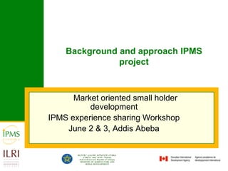 Background and approach IPMS project 	Market oriented small holder development IPMS experience sharing Workshop June 2 & 3, Addis Abeba 