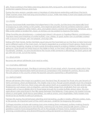 girls. Those working in the fields wear long-sleeved shirts, long pants, and wide-brimmed hats as
protection against the sun and mud.
During the rainy season, people wear a headress of labig leaves extending well down the back.
Older women wear their hair long and knotted in a bun, while men keep it short and apply pomade
on special occasions.
12 • FOOD
Ilocano food essentially resembles that elsewhere in the country, but Ilocanos are especially fond
of bagoong (a salty shrimp or fish paste). One regional specialty that has entered national cuisine
is pinakbet— eggplant, bitter melon, okra, and green beans cooked with bagoong, tomatoes, and a
little water (dried or broiled fish, meat, or shrimps can be added to improve the taste).
Other favorites are dinardaraan— cooked pig's blood ( dinuguan in Tagalog-Pilipino); and kilawen—
the lean meat and intestines of water buffalo, cow, sheep, or goat, eaten raw or partially cooked
with a sauce of vinegar, salt, hot pepper, and pig's bile.
Eating with their hands, family members squat around the food laid out on the floor or take food and
eat in different parts of the main room. As food is regarded as a symbol of God's grace, there should
be no noise, laughing, singing, or harsh words (including parents scolding children) while eating is
going on. One should not drop food on the table or floor, or the food "will be angered and leave the
household." Similarly, no one should leave the house while someone is still eating, for God's grace will
go with him or her, out of the home.
13 • EDUCATION
Iloconas are almost all literate (can read or write).
14 • CULTURAL HERITAGE
The Ilocanos have an epic, the Biag ni Lamang (Life of Lam-ang), which, however, exists only in the
form of a highly Hispanicized metrical romance composed in the nineteenth century. Ilocos is also
the only place in the country where the Spanish zarzuela (operetta) is still performed.
15 • EMPLOYMENT
Almost all farmers (the major occupation) own the land they till, except for those who are tenants of
farms owned by urban professionals. The staple crop is rice, though poorer people must mix cheaper
maize (corn) with their rice. Root crops are also grown both as a supplement to the diet and for sale.
Watered by wet-season rains or irrigation, wet-rice fields range from small plots that can only be
worked with a hoe or dibble stick to those large enough for a water-buffalo–drawn plow. Dry-rice
agriculture is also practiced in the hilly areas between the flatlands. Crops grown for market include
tobacco and garlic (both Ilocos specialties), as well as onions, and vegetables. Petty traders may
travel as far as Manila to sell such products.
Farmers fish during the lull between planting and harvesting, usually in nearby offshore waters, rivers,
or fish ponds. An important part of the catch are ipon, small fish for bagoong (fish paste).
Cottage industries include salt-making; basi wine-making (from molasses); pottery-making (twenty
different types are produced in San Nicolas); weaving (at one time using locally grown cotton; a
goddess is said to have bequeathed the art to the people of Paoay town); basket-and mat-
weaving; woodworking; and silversmithing (recycling old Spanish or Mexican coins).
 