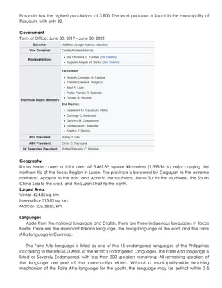 Pasuquin has the highest population, at 3,900. The least populous is Sapat in the municipality of
Pasuquin, with only 32.
Government
Term of Office: June 30, 2019 - June 30, 2022
Geography
Ilocos Norte covers a total area of 3,467.89 square kilometres (1,338.96 sq mi)occupying the
northern tip of the Ilocos Region in Luzon. The province is bordered by Cagayan to the extreme
northeast, Apayao to the east, and Abra to the southeast, Ilocos Sur to the southwest, the South
China Sea to the west, and the Luzon Strait to the north.
Largest Area:
Vintar- 624.85 sq. km
Nueva Era- 515.02 sq. km.
Marcos- 226.38 sq. km
Languages
Aside from the national language and English, there are three indigenous languages in Ilocos
Norte. There are the dominant Ilokano language, the Isnag language of the east, and the Faire
Atta language in Currimao.
The Faire Atta language is listed as one of the 15 endangered languages of the Philippines
according to the UNESCO Atlas of the World's Endangered Languages. The Faire Atta language is
listed as Severely Endangered, with less than 300 speakers remaining. All remaining speakers of
the language are part of the community's elders. Without a municipality-wide teaching
mechanism of the Faire Atta language for the youth, the language may be extinct within 3-5
 