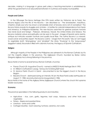 decades, making it a language in grave peril unless a teaching-mechanism is established by
either the government or an educational institution in Currimao and nearby municipalities
People and Culture
In the 330-page The Ilocos Heritage (the 27th book written by Visitacion de la Torre), the
Ilocano legacy and the life of the Ilocano – are described as - "the browbeaten, industrious,
cheerful, simple soul who has shown a remarkable strain of bravery and a bit of wanderlust." The
Ilocano history reveals his struggles and victories – in battles for colonial independence from Spain
and America, to Philippine leadership. The new Ilocano searched for greener pastures towards
new lands local and foreign - Palawan, Mindanao, Hawaii, the United States and Greece. The
Ilocano material culture and spirituality can be seen in the past - images of Spanish santo (saints),
antique but intricate wooden furniture and quality local fiber. The native Ilocano is a weaver,
wood carver and pottery expert. The Ilocano cuisine – ranges from the exotic "abu-os" (ant eggs)
to vegetable broth "dinengdeng," and "pinakbet" the sticky "tinubong" to the "poqui-poqui"
(eggplant salad). Ilocandia is filled with colonial churches, the legacy of Spanish Catholicism.
Religion
Although majority of the People in the Philippines are adherents to the Roman Catholic but its
not the majority religion in the province. The Aglipayan Church, founded by Batac native
Gregorio Aglipay has a strong following in the province.
Ilocos Norte is home to several famous Roman Catholic churches:
 Paoay Church (St. Augustine Church) - named a UNESCO World Heritage Site in 1993.
 St. William's Cathedral in Laoag - famous for its Sinking Bell Tower
 St. Monica Parish Church in Sarrat - documented to be the biggest church in the Ilocos
Region.
 Bacarra Church - destroyed during an intensity VII (on the Rossi-Forel scale) earthquake on
August 17, 1983, reconstructed and re-inaugurated in 1984.
Ilocos Norte is the home of the Aglipay Shrine (Aglipayan Church) where the church first supreme
leader was buried.
Economy
The province specializes in the following products and industries:
 Agriculture - rice, corn, garlic, legumes, root crops, tobacco, and other fruits and
vegetables
 Fishery - tilapia and assorted fishes
 Livestock - swine and cattle
 Cottage industries - loom weaving, furniture, ceramics, iron works
 