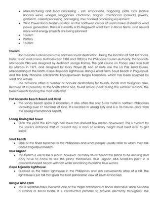  Manufacturing and food processing - salt, empanada, bagoong, patis, basi (native
Ilocano wine), vinegar, longganisa, chicharon, bagnet, chichacorn (cornick), jewelry,
garments, cereal processing, packaging, mechanized processing equipment
 Wind Power Ilocos Norte's position on the northwest corner of Luzon makes it ideal for wind
power generation. There is currently a 25 Megawatt wind farm in Ilocos Norte, and several
more wind energy projects are being planned
 Tourism
 Pottery
 Tourism
Tourism
Ilocos Norte is also known as a northern tourist destination, being the location of Fort Ilocandia,
hotel, resort and casino. Built between 1981 and 1983 by the Philippine Tourism Authority, the Spanish-
Moroccan Villa was designed by Architect Jeorge Ramos. The golf course on Paoay Lake was built
by Marcos in 1977, and designed by Gary Player.[8] Also of note are the La Paz Sand Dunes,
Malacañang of the North, Cape Bojeador Lighthouse, Bangui Wind Farm, Saud Beach in Pagudpud,
and the Early Pliocene calcarenite Kapurpurawan Burgos Formation, which has been sculpted by
wind and waves.
The province offers a number of popular destinations for tourists, locals and foreigners alike.
Because of its proximity to the South China Sea, tourist arrivals peak during the summer seasons, the
beach resorts topping the most visited list.
Fort Ilocandia Beach Resort and Hotel
 The sandy beach spans 2 kilometers. It also offers the only 5-star hotel in northern Philippines
sprawling over 77 hectares of land. It is located in Laoag City and is a 10-minutes drive from
the Laoag International Airport.
Laoag Sinking Bell Tower
 Over the years the 45m high bell tower has shelved few meters downward. This is evident by
the tower's entrance that at present day a man of ordinary height must bent over to get
inside.
Saud Beach
 One of the finest beaches in the Philippines and what people usually refer to when they talk
about Pagudpud beach.
Blue Lagoon
 This beach is use to be a secret, however, as many tourist found the place to be relaxing and
cozy have to come to see the place themselves. Blue Lagoon AKA Maira-Ira point ia a
crescent-shaped beach with soft while sand lining its pristine blue waters.
Cape Bojeador Lighthouse
 Dubbed as the tallest lighthouse in the Philippines and sets conveniently atop of a hill. The
lighthouse is just tall that gives the best panoramic view of South China Sea
Bangui Wind Farm
 These windmills have become one of the major attractions of Ilocos and have since become
a symbol of Ilocos Norte. It is constructed primarily to provide electricity throughout the
 