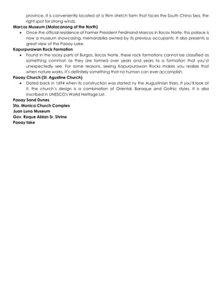 province. It is conveniently located at a 9km stretch farm that faces the South China Sea, the
right spot for strong winds.
Marcos Museum (Malacanang of the North)
 Once the official residence of Former President Ferdinand Marcos in Ilocos Norte, this palace is
now a museum showcasing, memorabilia owned by its previous occupants. It also presents a
great view of the Paoay Lake.
Kapurpurawan Rock Formation
 Found in the rocky parts of Burgos, Ilocos Norte, these rock formations cannot be classified as
something common as they are formed over years and years to a formation that you’d
unexpectedly see. For some reasons, seeing Kapurpurawan Rocks makes you realize that
when nature works, it’s definitely something that no human can ever accomplish.
Paoay Church (St. Agustine Church)
 Dated back in 1694 when its construction was started ny the Augustinian friars. If you’ll look at
it, the church’s design is a combination of Oriental, Baraque and Gothic styles. It is also
inscribed in UNESCO's World Heritage List.
Paoay Sand Dunes
Sta. Monica Church Complex
Juan Luna Museum
Gov. Roque Ablan Sr. Shrine
Paoay lake
 