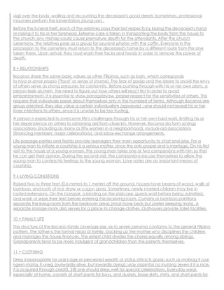 vigil over the body, wailing and recounting the deceased's good deeds (sometimes, professional
mourners perform the lamentation (dung-aw) .
Before the funeral itself, each of the relatives pays their last respects by kissing the deceased's hand
or raising it to his or her forehead. Extreme care is taken in transporting the body from the house to
the church; any mishap could cause premature death for the attendants. After the church
ceremony, the relatives pose as a group for souvenir photos with the coffin. Everyone in the
procession to the cemetery must return to the deceased's home by a different route from the one
taken there. Upon arrival, they must wash their faces and hands in order to remove the power of
death.
8 • RELATIONSHIPS
Ilocanos share the same basic values as other Filipinos, such as bain, which corresponds
to hiya or amor propio ("face" or sense of shame). The fear of gossip and the desire to avoid the envy
of others serve as strong pressures for conformity. Before pushing through with his or her own plans, a
person feels alumiim, the need to figure out how others will react first in order to avoid
embarrassment. It is essential to show panagdayaw, proper respect for the sensitivities of others. This
requires that individuals speak about themselves only in the humblest of terms. Although Ilocanos are
group-oriented, they also value a certain individualism (agwayas) : one should not reveal his or her
inner intentions to others, since it is unwise to be too trusting.
A person is expected to overcome life's challenges through his or her own hard work, limiting his or
her dependence on others to obtaining aid from close kin. However, Ilocanos do form savings
associations (including as many as fifty women in a neighborhood), mutual-aid associations
(financing members' major celebrations), and labor-exchange arrangements.
Life-passage parties and fiestas provide teenagers their main opportunity to chat and joke. For a
young man to initiate a courtship is a serious matter, since the only proper end is marriage. On his first
visit to the house of a young woman, the young man takes one or two companions with him so that
he can get their opinion. During the second visit, the companions excuse themselves to allow the
young man to confess his feelings to the young woman. Love notes are an important means of
courtship.
9 • LIVING CONDITIONS
Raised two to three feet (0.6 meters to 1 meter) off the ground, houses have beams of wood, walls of
bamboo, and roofs of rice straw or cogon grass. Sometimes, newly married children may live in
roofed extensions. On the bangsal, a landing on the staircase, guests wait before being admitted,
and wash or wipe their feet before entering the receiving room. Curtains or bamboo partitions
separate the living room from the bedroom areas (most have beds but prefer sleeping mats). A
separate storage room also serves for a place to change clothes. Outhouses provide toilet facilities.
10 • FAMILY LIFE
The structure of the Ilocano family (average size, six to seven persons) conforms to the general Filipino
pattern. The father is the formal head of family, backing up the mother who disciplines the children
and manages the house finances. The eldest child divides the chores equally among siblings.
Grandparents tend to be more indulgent of grandchildren than the parents themselves.
11 • CLOTHING
Dress inappropriate for one's age or perceived wealth or status attracts gossip such as mabiag ti ruar
ngem matay ti uneg (outwardly alive, but inwardly dying); uray napintas no inutang (even if it is nice,
it is acquired through credit). Still one should dress well for special celebrations. Everyday wear,
especially at home, consists of short pants for boys, and dusters, loose skirts, shirts, and short pants for
 