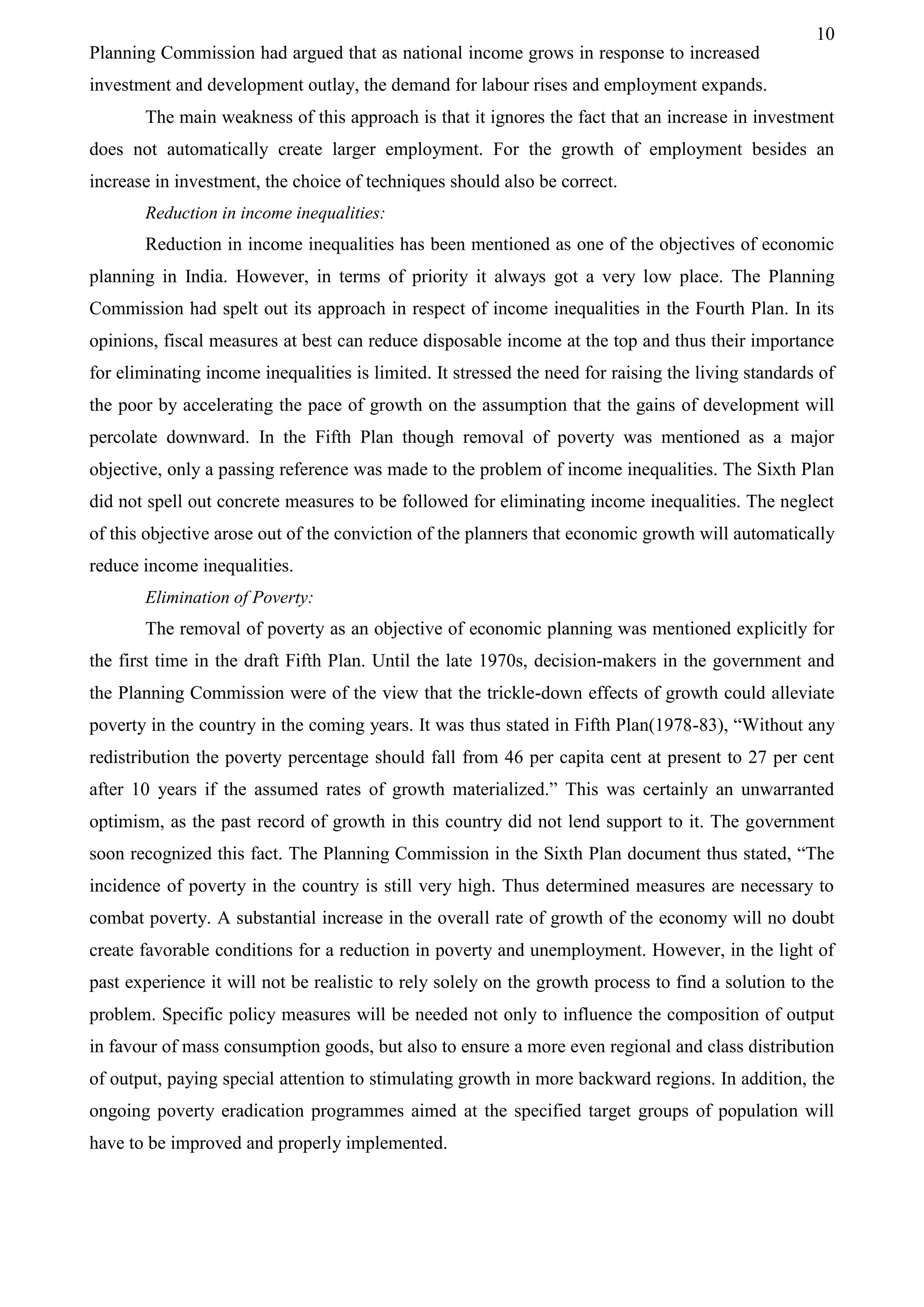 10
Planning Commission had argued that as national income grows in response to increased
investment and development outlay, the demand for labour rises and employment expands.
The main weakness of this approach is that it ignores the fact that an increase in investment
does not automatically create larger employment. For the growth of employment besides an
increase in investment, the choice of techniques should also be correct.
Reduction in income inequalities:
Reduction in income inequalities has been mentioned as one of the objectives of economic
planning in India. However, in terms of priority it always got a very low place. The Planning
Commission had spelt out its approach in respect of income inequalities in the Fourth Plan. In its
opinions, fiscal measures at best can reduce disposable income at the top and thus their importance
for eliminating income inequalities is limited. It stressed the need for raising the living standards of
the poor by accelerating the pace of growth on the assumption that the gains of development will
percolate downward. In the Fifth Plan though removal of poverty was mentioned as a major
objective, only a passing reference was made to the problem of income inequalities. The Sixth Plan
did not spell out concrete measures to be followed for eliminating income inequalities. The neglect
of this objective arose out of the conviction of the planners that economic growth will automatically
reduce income inequalities.
Elimination of Poverty:
The removal of poverty as an objective of economic planning was mentioned explicitly for
the first time in the draft Fifth Plan. Until the late 1970s, decision-makers in the government and
the Planning Commission were of the view that the trickle-down effects of growth could alleviate
poverty in the country in the coming years. It was thus stated in Fifth Plan(1978-83), “Without any
redistribution the poverty percentage should fall from 46 per capita cent at present to 27 per cent
after 10 years if the assumed rates of growth materialized.” This was certainly an unwarranted
optimism, as the past record of growth in this country did not lend support to it. The government
soon recognized this fact. The Planning Commission in the Sixth Plan document thus stated, “The
incidence of poverty in the country is still very high. Thus determined measures are necessary to
combat poverty. A substantial increase in the overall rate of growth of the economy will no doubt
create favorable conditions for a reduction in poverty and unemployment. However, in the light of
past experience it will not be realistic to rely solely on the growth process to find a solution to the
problem. Specific policy measures will be needed not only to influence the composition of output
in favour of mass consumption goods, but also to ensure a more even regional and class distribution
of output, paying special attention to stimulating growth in more backward regions. In addition, the
ongoing poverty eradication programmes aimed at the specified target groups of population will
have to be improved and properly implemented.
 