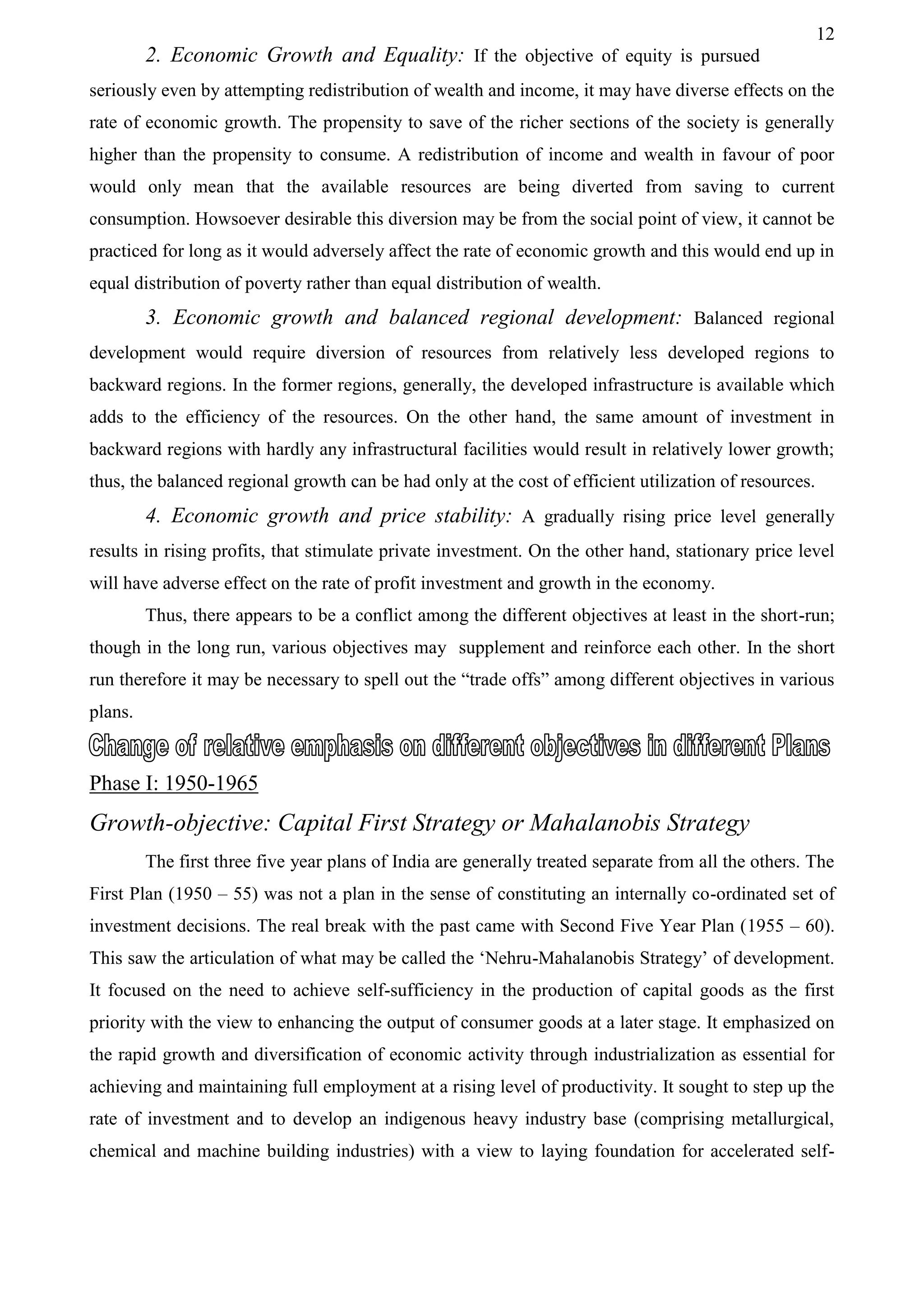 12
2. Economic Growth and Equality: If the objective of equity is pursued
seriously even by attempting redistribution of wealth and income, it may have diverse effects on the
rate of economic growth. The propensity to save of the richer sections of the society is generally
higher than the propensity to consume. A redistribution of income and wealth in favour of poor
would only mean that the available resources are being diverted from saving to current
consumption. Howsoever desirable this diversion may be from the social point of view, it cannot be
practiced for long as it would adversely affect the rate of economic growth and this would end up in
equal distribution of poverty rather than equal distribution of wealth.
3. Economic growth and balanced regional development: Balanced regional
development would require diversion of resources from relatively less developed regions to
backward regions. In the former regions, generally, the developed infrastructure is available which
adds to the efficiency of the resources. On the other hand, the same amount of investment in
backward regions with hardly any infrastructural facilities would result in relatively lower growth;
thus, the balanced regional growth can be had only at the cost of efficient utilization of resources.
4. Economic growth and price stability: A gradually rising price level generally
results in rising profits, that stimulate private investment. On the other hand, stationary price level
will have adverse effect on the rate of profit investment and growth in the economy.
Thus, there appears to be a conflict among the different objectives at least in the short-run;
though in the long run, various objectives may supplement and reinforce each other. In the short
run therefore it may be necessary to spell out the “trade offs” among different objectives in various
plans.
Phase I: 1950-1965
Growth-objective: Capital First Strategy or Mahalanobis Strategy
The first three five year plans of India are generally treated separate from all the others. The
First Plan (1950 – 55) was not a plan in the sense of constituting an internally co-ordinated set of
investment decisions. The real break with the past came with Second Five Year Plan (1955 – 60).
This saw the articulation of what may be called the ‘Nehru-Mahalanobis Strategy’ of development.
It focused on the need to achieve self-sufficiency in the production of capital goods as the first
priority with the view to enhancing the output of consumer goods at a later stage. It emphasized on
the rapid growth and diversification of economic activity through industrialization as essential for
achieving and maintaining full employment at a rising level of productivity. It sought to step up the
rate of investment and to develop an indigenous heavy industry base (comprising metallurgical,
chemical and machine building industries) with a view to laying foundation for accelerated self-
 