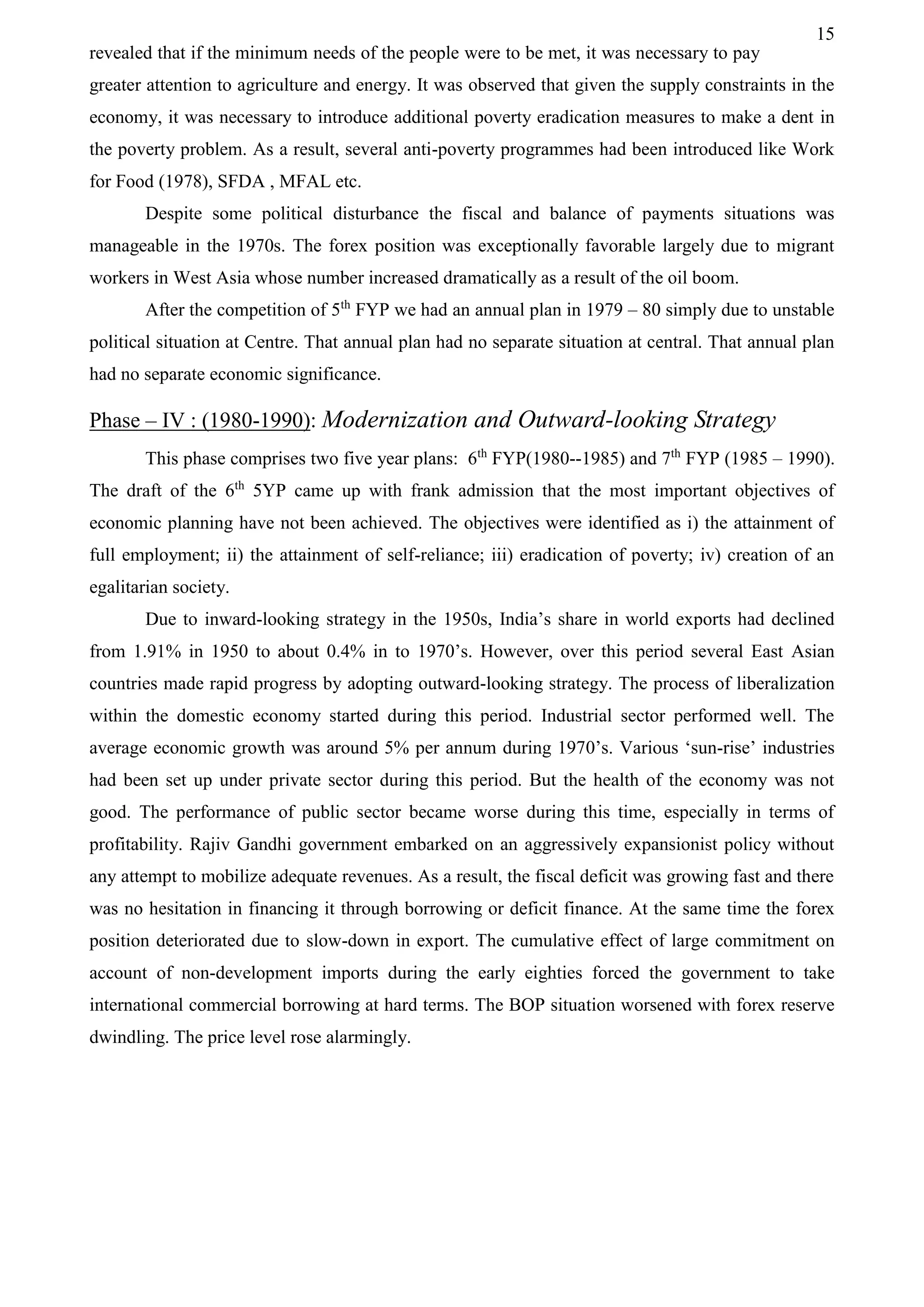 15
revealed that if the minimum needs of the people were to be met, it was necessary to pay
greater attention to agriculture and energy. It was observed that given the supply constraints in the
economy, it was necessary to introduce additional poverty eradication measures to make a dent in
the poverty problem. As a result, several anti-poverty programmes had been introduced like Work
for Food (1978), SFDA , MFAL etc.
Despite some political disturbance the fiscal and balance of payments situations was
manageable in the 1970s. The forex position was exceptionally favorable largely due to migrant
workers in West Asia whose number increased dramatically as a result of the oil boom.
After the competition of 5th
FYP we had an annual plan in 1979 – 80 simply due to unstable
political situation at Centre. That annual plan had no separate situation at central. That annual plan
had no separate economic significance.
Phase – IV : (1980-1990): Modernization and Outward-looking Strategy
This phase comprises two five year plans: 6th
FYP(1980--1985) and 7th
FYP (1985 – 1990).
The draft of the 6th
5YP came up with frank admission that the most important objectives of
economic planning have not been achieved. The objectives were identified as i) the attainment of
full employment; ii) the attainment of self-reliance; iii) eradication of poverty; iv) creation of an
egalitarian society.
Due to inward-looking strategy in the 1950s, India’s share in world exports had declined
from 1.91% in 1950 to about 0.4% in to 1970’s. However, over this period several East Asian
countries made rapid progress by adopting outward-looking strategy. The process of liberalization
within the domestic economy started during this period. Industrial sector performed well. The
average economic growth was around 5% per annum during 1970’s. Various ‘sun-rise’ industries
had been set up under private sector during this period. But the health of the economy was not
good. The performance of public sector became worse during this time, especially in terms of
profitability. Rajiv Gandhi government embarked on an aggressively expansionist policy without
any attempt to mobilize adequate revenues. As a result, the fiscal deficit was growing fast and there
was no hesitation in financing it through borrowing or deficit finance. At the same time the forex
position deteriorated due to slow-down in export. The cumulative effect of large commitment on
account of non-development imports during the early eighties forced the government to take
international commercial borrowing at hard terms. The BOP situation worsened with forex reserve
dwindling. The price level rose alarmingly.
 
