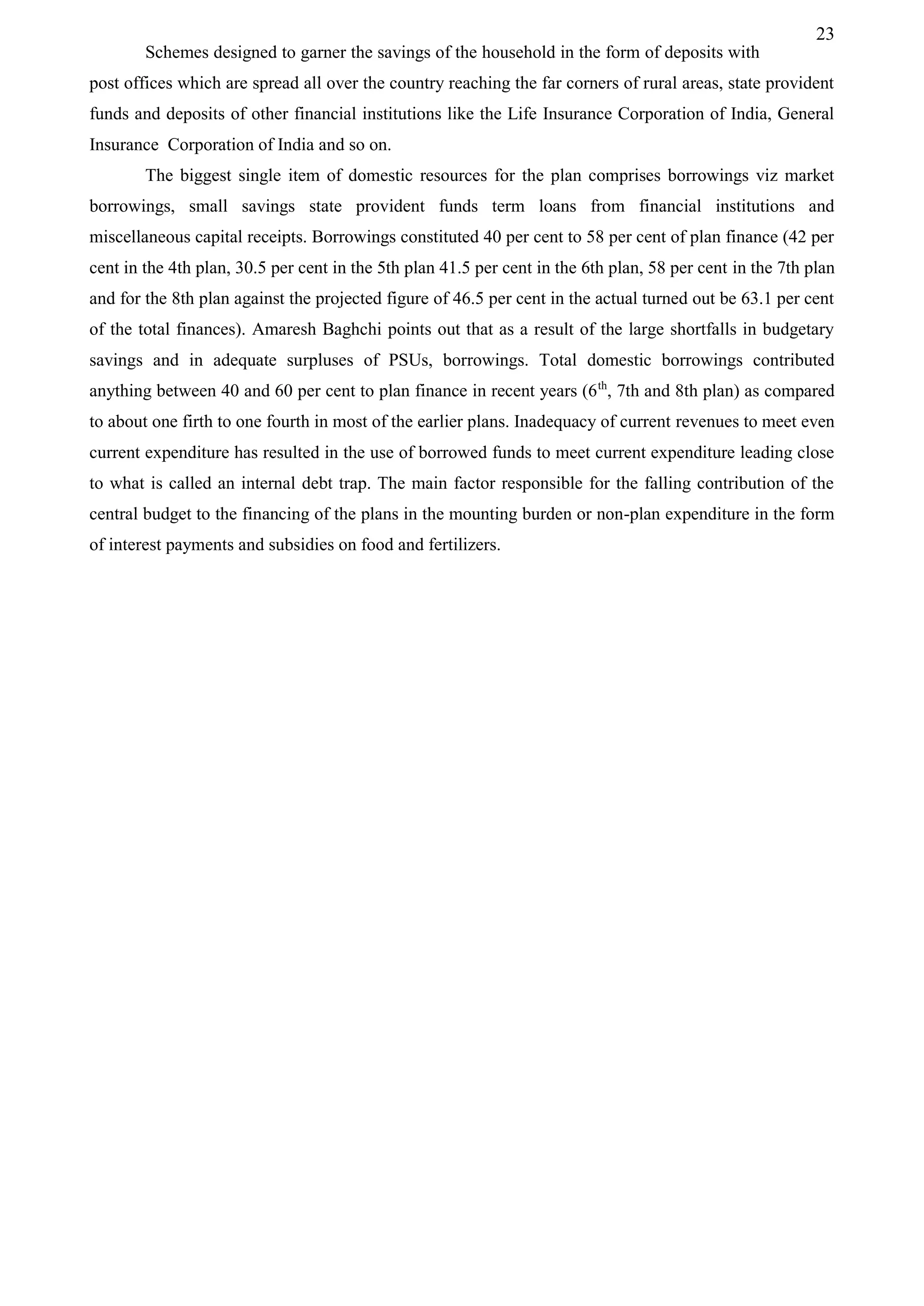 23
Schemes designed to garner the savings of the household in the form of deposits with
post offices which are spread all over the country reaching the far corners of rural areas, state provident
funds and deposits of other financial institutions like the Life Insurance Corporation of India, General
Insurance Corporation of India and so on.
The biggest single item of domestic resources for the plan comprises borrowings viz market
borrowings, small savings state provident funds term loans from financial institutions and
miscellaneous capital receipts. Borrowings constituted 40 per cent to 58 per cent of plan finance (42 per
cent in the 4th plan, 30.5 per cent in the 5th plan 41.5 per cent in the 6th plan, 58 per cent in the 7th plan
and for the 8th plan against the projected figure of 46.5 per cent in the actual turned out be 63.1 per cent
of the total finances). Amaresh Baghchi points out that as a result of the large shortfalls in budgetary
savings and in adequate surpluses of PSUs, borrowings. Total domestic borrowings contributed
anything between 40 and 60 per cent to plan finance in recent years (6th
, 7th and 8th plan) as compared
to about one firth to one fourth in most of the earlier plans. Inadequacy of current revenues to meet even
current expenditure has resulted in the use of borrowed funds to meet current expenditure leading close
to what is called an internal debt trap. The main factor responsible for the falling contribution of the
central budget to the financing of the plans in the mounting burden or non-plan expenditure in the form
of interest payments and subsidies on food and fertilizers.
 