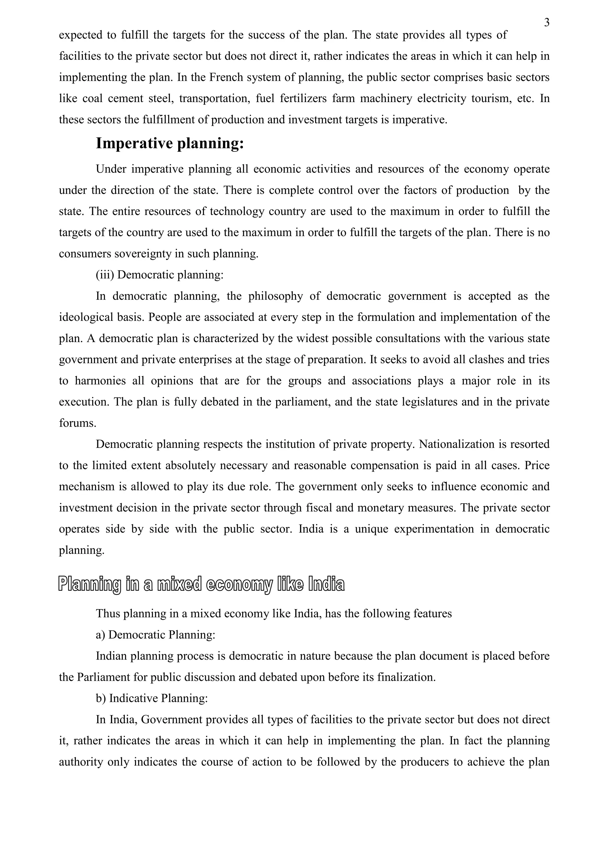 3
expected to fulfill the targets for the success of the plan. The state provides all types of
facilities to the private sector but does not direct it, rather indicates the areas in which it can help in
implementing the plan. In the French system of planning, the public sector comprises basic sectors
like coal cement steel, transportation, fuel fertilizers farm machinery electricity tourism, etc. In
these sectors the fulfillment of production and investment targets is imperative.
Imperative planning:
Under imperative planning all economic activities and resources of the economy operate
under the direction of the state. There is complete control over the factors of production by the
state. The entire resources of technology country are used to the maximum in order to fulfill the
targets of the country are used to the maximum in order to fulfill the targets of the plan. There is no
consumers sovereignty in such planning.
(iii) Democratic planning:
In democratic planning, the philosophy of democratic government is accepted as the
ideological basis. People are associated at every step in the formulation and implementation of the
plan. A democratic plan is characterized by the widest possible consultations with the various state
government and private enterprises at the stage of preparation. It seeks to avoid all clashes and tries
to harmonies all opinions that are for the groups and associations plays a major role in its
execution. The plan is fully debated in the parliament, and the state legislatures and in the private
forums.
Democratic planning respects the institution of private property. Nationalization is resorted
to the limited extent absolutely necessary and reasonable compensation is paid in all cases. Price
mechanism is allowed to play its due role. The government only seeks to influence economic and
investment decision in the private sector through fiscal and monetary measures. The private sector
operates side by side with the public sector. India is a unique experimentation in democratic
planning.
Thus planning in a mixed economy like India, has the following features
a) Democratic Planning:
Indian planning process is democratic in nature because the plan document is placed before
the Parliament for public discussion and debated upon before its finalization.
b) Indicative Planning:
In India, Government provides all types of facilities to the private sector but does not direct
it, rather indicates the areas in which it can help in implementing the plan. In fact the planning
authority only indicates the course of action to be followed by the producers to achieve the plan
 