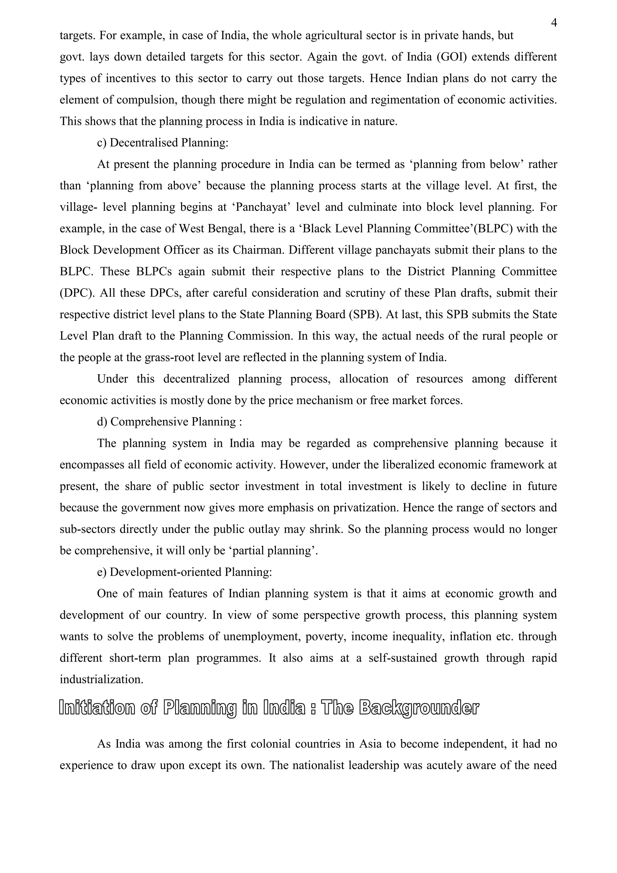 4
targets. For example, in case of India, the whole agricultural sector is in private hands, but
govt. lays down detailed targets for this sector. Again the govt. of India (GOI) extends different
types of incentives to this sector to carry out those targets. Hence Indian plans do not carry the
element of compulsion, though there might be regulation and regimentation of economic activities.
This shows that the planning process in India is indicative in nature.
c) Decentralised Planning:
At present the planning procedure in India can be termed as ‘planning from below’ rather
than ‘planning from above’ because the planning process starts at the village level. At first, the
village- level planning begins at ‘Panchayat’ level and culminate into block level planning. For
example, in the case of West Bengal, there is a ‘Black Level Planning Committee’(BLPC) with the
Block Development Officer as its Chairman. Different village panchayats submit their plans to the
BLPC. These BLPCs again submit their respective plans to the District Planning Committee
(DPC). All these DPCs, after careful consideration and scrutiny of these Plan drafts, submit their
respective district level plans to the State Planning Board (SPB). At last, this SPB submits the State
Level Plan draft to the Planning Commission. In this way, the actual needs of the rural people or
the people at the grass-root level are reflected in the planning system of India.
Under this decentralized planning process, allocation of resources among different
economic activities is mostly done by the price mechanism or free market forces.
d) Comprehensive Planning :
The planning system in India may be regarded as comprehensive planning because it
encompasses all field of economic activity. However, under the liberalized economic framework at
present, the share of public sector investment in total investment is likely to decline in future
because the government now gives more emphasis on privatization. Hence the range of sectors and
sub-sectors directly under the public outlay may shrink. So the planning process would no longer
be comprehensive, it will only be ‘partial planning’.
e) Development-oriented Planning:
One of main features of Indian planning system is that it aims at economic growth and
development of our country. In view of some perspective growth process, this planning system
wants to solve the problems of unemployment, poverty, income inequality, inflation etc. through
different short-term plan programmes. It also aims at a self-sustained growth through rapid
industrialization.
As India was among the first colonial countries in Asia to become independent, it had no
experience to draw upon except its own. The nationalist leadership was acutely aware of the need
 