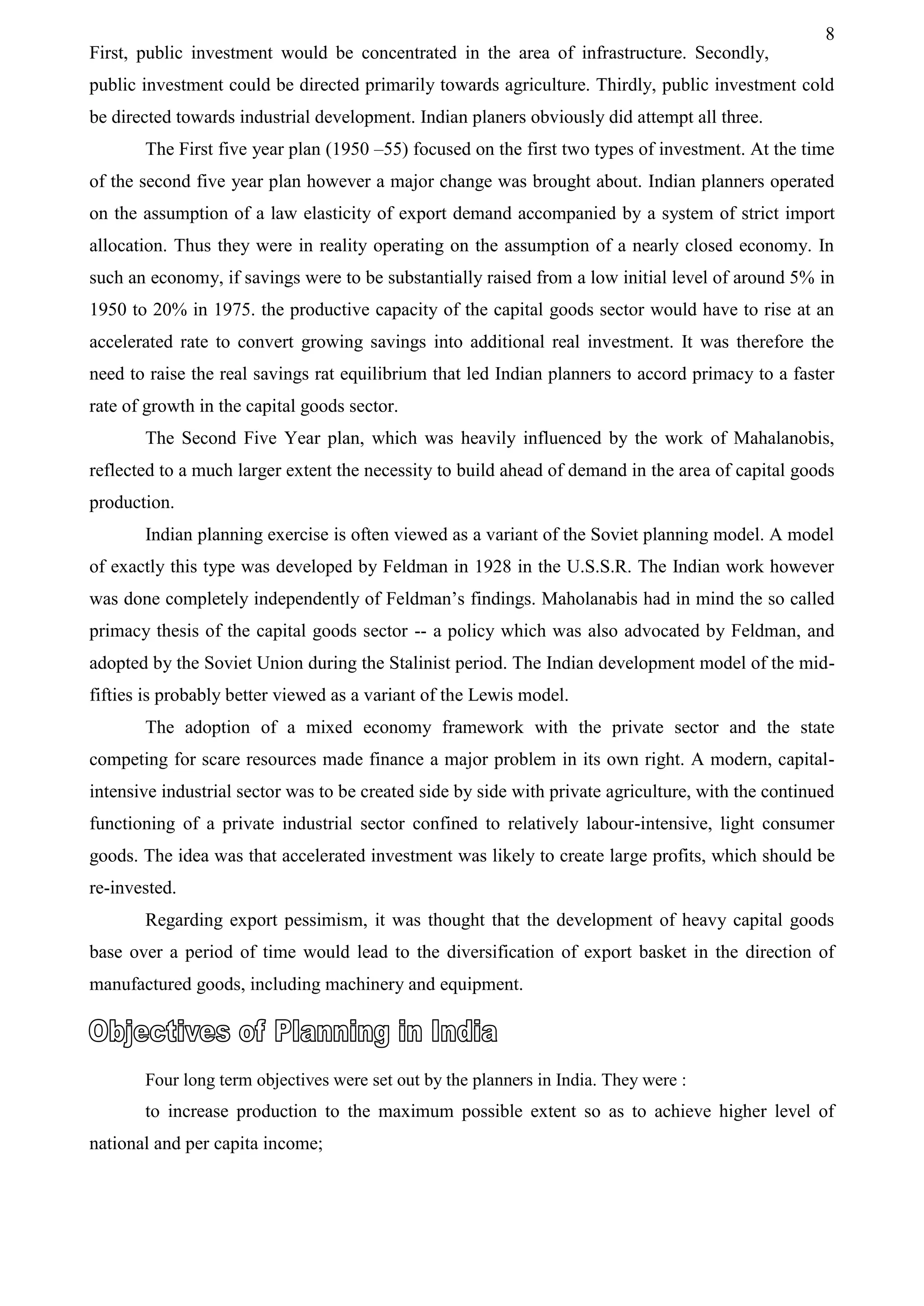 8
First, public investment would be concentrated in the area of infrastructure. Secondly,
public investment could be directed primarily towards agriculture. Thirdly, public investment cold
be directed towards industrial development. Indian planers obviously did attempt all three.
The First five year plan (1950 –55) focused on the first two types of investment. At the time
of the second five year plan however a major change was brought about. Indian planners operated
on the assumption of a law elasticity of export demand accompanied by a system of strict import
allocation. Thus they were in reality operating on the assumption of a nearly closed economy. In
such an economy, if savings were to be substantially raised from a low initial level of around 5% in
1950 to 20% in 1975. the productive capacity of the capital goods sector would have to rise at an
accelerated rate to convert growing savings into additional real investment. It was therefore the
need to raise the real savings rat equilibrium that led Indian planners to accord primacy to a faster
rate of growth in the capital goods sector.
The Second Five Year plan, which was heavily influenced by the work of Mahalanobis,
reflected to a much larger extent the necessity to build ahead of demand in the area of capital goods
production.
Indian planning exercise is often viewed as a variant of the Soviet planning model. A model
of exactly this type was developed by Feldman in 1928 in the U.S.S.R. The Indian work however
was done completely independently of Feldman’s findings. Maholanabis had in mind the so called
primacy thesis of the capital goods sector -- a policy which was also advocated by Feldman, and
adopted by the Soviet Union during the Stalinist period. The Indian development model of the mid-
fifties is probably better viewed as a variant of the Lewis model.
The adoption of a mixed economy framework with the private sector and the state
competing for scare resources made finance a major problem in its own right. A modern, capital-
intensive industrial sector was to be created side by side with private agriculture, with the continued
functioning of a private industrial sector confined to relatively labour-intensive, light consumer
goods. The idea was that accelerated investment was likely to create large profits, which should be
re-invested.
Regarding export pessimism, it was thought that the development of heavy capital goods
base over a period of time would lead to the diversification of export basket in the direction of
manufactured goods, including machinery and equipment.
Four long term objectives were set out by the planners in India. They were :
to increase production to the maximum possible extent so as to achieve higher level of
national and per capita income;
 