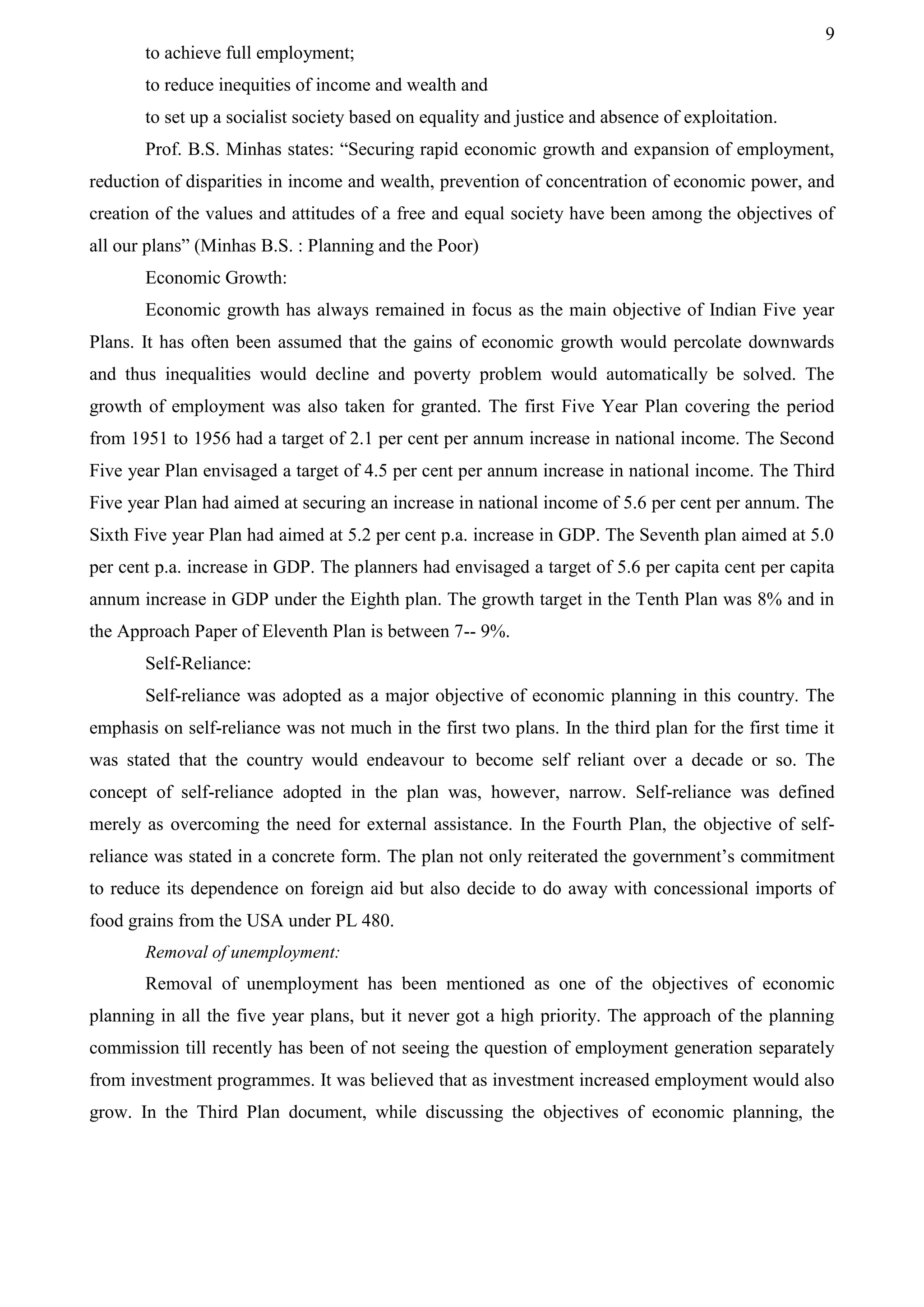 9
to achieve full employment;
to reduce inequities of income and wealth and
to set up a socialist society based on equality and justice and absence of exploitation.
Prof. B.S. Minhas states: “Securing rapid economic growth and expansion of employment,
reduction of disparities in income and wealth, prevention of concentration of economic power, and
creation of the values and attitudes of a free and equal society have been among the objectives of
all our plans” (Minhas B.S. : Planning and the Poor)
Economic Growth:
Economic growth has always remained in focus as the main objective of Indian Five year
Plans. It has often been assumed that the gains of economic growth would percolate downwards
and thus inequalities would decline and poverty problem would automatically be solved. The
growth of employment was also taken for granted. The first Five Year Plan covering the period
from 1951 to 1956 had a target of 2.1 per cent per annum increase in national income. The Second
Five year Plan envisaged a target of 4.5 per cent per annum increase in national income. The Third
Five year Plan had aimed at securing an increase in national income of 5.6 per cent per annum. The
Sixth Five year Plan had aimed at 5.2 per cent p.a. increase in GDP. The Seventh plan aimed at 5.0
per cent p.a. increase in GDP. The planners had envisaged a target of 5.6 per capita cent per capita
annum increase in GDP under the Eighth plan. The growth target in the Tenth Plan was 8% and in
the Approach Paper of Eleventh Plan is between 7-- 9%.
Self-Reliance:
Self-reliance was adopted as a major objective of economic planning in this country. The
emphasis on self-reliance was not much in the first two plans. In the third plan for the first time it
was stated that the country would endeavour to become self reliant over a decade or so. The
concept of self-reliance adopted in the plan was, however, narrow. Self-reliance was defined
merely as overcoming the need for external assistance. In the Fourth Plan, the objective of self-
reliance was stated in a concrete form. The plan not only reiterated the government’s commitment
to reduce its dependence on foreign aid but also decide to do away with concessional imports of
food grains from the USA under PL 480.
Removal of unemployment:
Removal of unemployment has been mentioned as one of the objectives of economic
planning in all the five year plans, but it never got a high priority. The approach of the planning
commission till recently has been of not seeing the question of employment generation separately
from investment programmes. It was believed that as investment increased employment would also
grow. In the Third Plan document, while discussing the objectives of economic planning, the
 