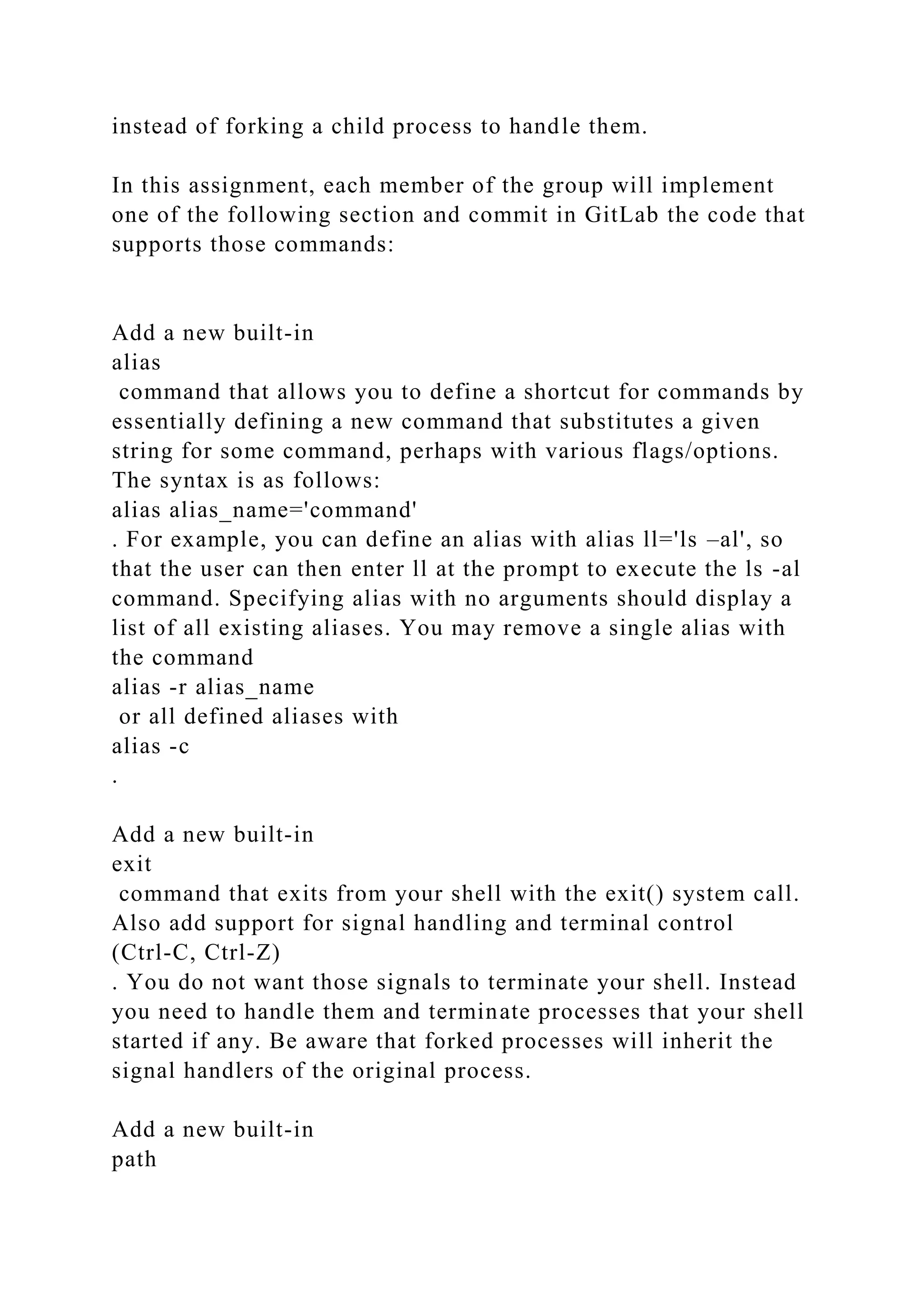 instead of forking a child process to handle them.
In this assignment, each member of the group will implement
one of the following section and commit in GitLab the code that
supports those commands:
Add a new built-in
alias
command that allows you to define a shortcut for commands by
essentially defining a new command that substitutes a given
string for some command, perhaps with various flags/options.
The syntax is as follows:
alias alias_name='command'
. For example, you can define an alias with alias ll='ls –al', so
that the user can then enter ll at the prompt to execute the ls -al
command. Specifying alias with no arguments should display a
list of all existing aliases. You may remove a single alias with
the command
alias -r alias_name
or all defined aliases with
alias -c
.
Add a new built-in
exit
command that exits from your shell with the exit() system call.
Also add support for signal handling and terminal control
(Ctrl-C, Ctrl-Z)
. You do not want those signals to terminate your shell. Instead
you need to handle them and terminate processes that your shell
started if any. Be aware that forked processes will inherit the
signal handlers of the original process.
Add a new built-in
path
 