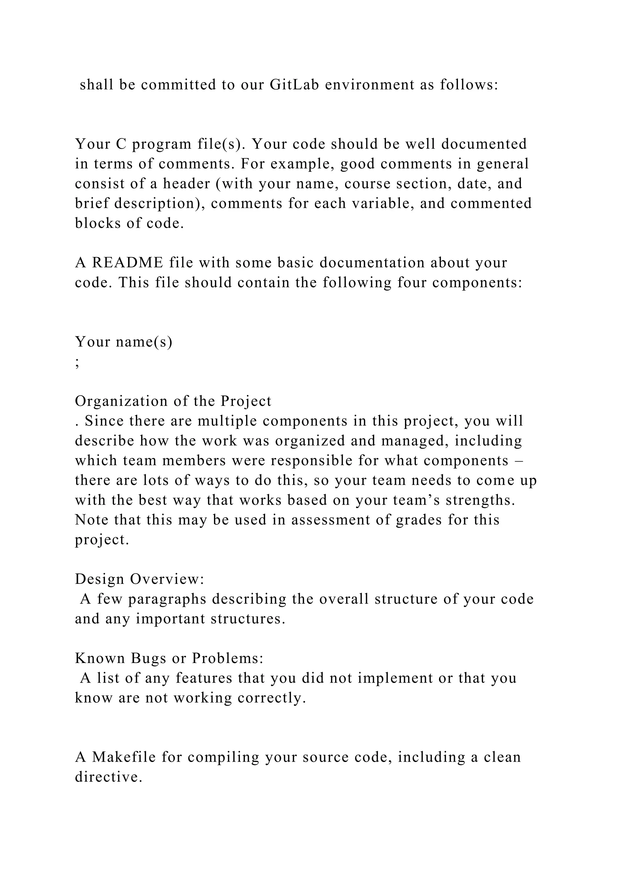shall be committed to our GitLab environment as follows:
Your C program file(s). Your code should be well documented
in terms of comments. For example, good comments in general
consist of a header (with your name, course section, date, and
brief description), comments for each variable, and commented
blocks of code.
A README file with some basic documentation about your
code. This file should contain the following four components:
Your name(s)
;
Organization of the Project
. Since there are multiple components in this project, you will
describe how the work was organized and managed, including
which team members were responsible for what components –
there are lots of ways to do this, so your team needs to come up
with the best way that works based on your team’s strengths.
Note that this may be used in assessment of grades for this
project.
Design Overview:
A few paragraphs describing the overall structure of your code
and any important structures.
Known Bugs or Problems:
A list of any features that you did not implement or that you
know are not working correctly.
A Makefile for compiling your source code, including a clean
directive.
 