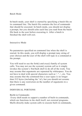 Batch Mode
In batch mode, your shell is started by specifying a batch file on
its command line. The batch file contains the list of commands
that should be executed. In batch mode, you should not display
a prompt, but you should echo each line you read from the batch
file back to the user before executing it. After a batch is
finished the shell will exit.
Interactive Mode
No parameters specified on command line when the shell is
started. In this mode, you will display a prompt (any string of
your choice) and the user of the shell will type in a command at
the prompt.
You will need to use the fork() and exec() family of system
calls. You may not use the system() system call as it simply
invokes the system’s /bin/bash shell to do all of the work. You
may assume that arguments are separated by whitespace. You do
not have to deal with special characters such as ', ", , etc. You
may assume that the command-line a user types is no longer
than 512 bytes (including the 'n'), but you should not assume
that there is any restriction on the number of arguments to a
given command.
INDIVIDUAL PORTIONS
Build-in Commands:
Every shell needs to support a number of built-in commands,
which are functions in the shell itself, not external programs.
Shells directly make system calls to execute built-in commands,
 
