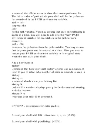 command that allows users to show the current pathname list.
The initial value of path within your shell will be the pathname
list contained in the PATH environment variable.
path + ./dir
appends the
./dir
to the path variable. You may assume that only one pathname is
added at a time. You will need to add it to the “real” PATH
environment variable for executables in the path to work
correctly.
path - ./dir
removes the pathname from the path variable. You may assume
that only one pathname is removed at a time. Also, you need to
restore your PATH environment variable to its original state
when the user exits your shell.
Add a new built-in
history
command that lists your shell history of previous commands. It
is up to you to select what number of prior commands to keep in
history.
history –c
command should clear your history list.
history N
, where N is number, displays your prior N-th command starting
with the last one.
history N -e
executes your prior N-th command.
OPTIONAL assignments for extra credits:
Extend your shell with I/O redirection: <, >, >> (+20%).
Extend your shell with pipelining | (+20%).
 