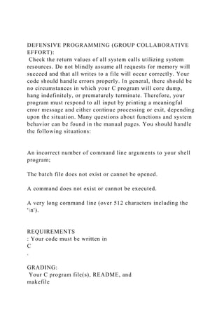 DEFENSIVE PROGRAMMING (GROUP COLLABORATIVE
EFFORT):
Check the return values of all system calls utilizing system
resources. Do not blindly assume all requests for memory will
succeed and that all writes to a file will occur correctly. Your
code should handle errors properly. In general, there should be
no circumstances in which your C program will core dump,
hang indefinitely, or prematurely terminate. Therefore, your
program must respond to all input by printing a meaningful
error message and either continue processing or exit, depending
upon the situation. Many questions about functions and system
behavior can be found in the manual pages. You should handle
the following situations:
An incorrect number of command line arguments to your shell
program;
The batch file does not exist or cannot be opened.
A command does not exist or cannot be executed.
A very long command line (over 512 characters including the
'n').
REQUIREMENTS
: Your code must be written in
C
.
GRADING:
Your C program file(s), README, and
makefile
 