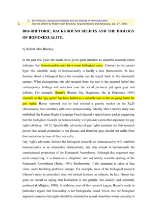 1. Bio-Rhetoric, Background Beliefs and the Biology of Homosexuality
2.          Journal article by Robert Alan Brookey; Argumentation and Advocacy, Vol. 37, 2001


     BIO-RHETORIC, BACKGROUND BELIEFS AND THE BIOLOGY
     OF HOMOSEXUALITY.


     by Robert Alan Brookey


     In the past few years the media have given great attention to scientific research which
     indicates that homosexuality may have some biological cause. Contrary to the current
     hype, the scientific study of homosexuality is hardly a new phenomenon. In fact,
     theories about a biological basis for sexuality can be traced back to the nineteenth
     century. What distinguishes this old research from the new is the untested belief that
     contemporary findings will somehow ease the social pressures put upon gays and
     lesbians. For example, Hamer's (Hamer, Hu, Magnuson, Hu, & Pattatucci, 1993)
     research on the "gay gene" has been hailed as a valuable tool in the on going battle for
     gay rights. Hamer reported that he had isolated a genetic market on the Xq28
     chromosome that correlates with male homosexuality. Shortly after Hamer's study was
     published, the Human Rights Campaign Fund released a special press packet suggesting
     that the biological research on homosexuality will provide a powerful argument for gay
     rights (Watney, 199 5). Specifically, advocates of gay rights maintain that this research
     proves that sexual orientation is not chosen, and therefore gays should not suffer from
     discrimination because of their sexuality.
     Gay 'rights advocates believe the biological research on homosexuality will establish
     homosexuality as an immutable characteristic, and thus extend to homosexuals the
     constitutional protections of the Fourteenth Amendment. Although this argument may
     seem compelling, it is based on a simplistic, and not wholly accurate reading of the
     Fourteenth Amendment (Stein, 1994). Furthermore, if this argument is taken at face
     value, some troubling problems emerge. For example, most of the biological research
     (Hamer's study in particular) does not include lesbians as subjects. In fact, Hamer has
     gone on record as saying that lesbianism is not genetic, but socially and culturally
     produced (Gallagher, 1998). In addition, most of this research (again, Hamer's study in
     particular) argues that bisexuality is not biologically based. Given that the biological
     argument assumes that rights should be extended to sexual minorities whose sexuality is
 
