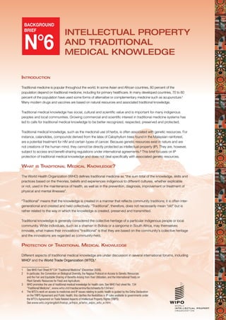 1
BACKGROUND
BRIEF
N°6
Intellectual Property
and Traditional
medical knowledge
Introduction
Traditional medicine is popular throughout the world. In some Asian and African countries, 80 percent of the
population depend on traditional medicine, including for primary healthcare. In many developed countries, 70 to 80
percent of the population have used some forms of alternative or complementary medicine such as acupuncture.1
Many modern drugs and vaccines are based on natural resources and associated traditional knowledge.
Traditional medical knowledge has social, cultural and scientific value and is important for many indigenous
peoples and local communities. Growing commercial and scientific interest in traditional medicine systems has
led to calls for traditional medical knowledge to be better recognized, respected, preserved and protected.
Traditional medical knowledge, such as the medicinal use of herbs, is often associated with genetic resources. For
instance, calanolides, compounds derived from the latex of Calophyllum trees found in the Malaysian rainforest,
are a potential treatment for HIV and certain types of cancer. Because genetic resources exist in nature and are
not creations of the human mind, they cannot be directly protected as intellectual property (IP). They are, however,
subject to access and benefit-sharing regulations under international agreements.2
This brief focuses on IP
protection of traditional medical knowledge and does not deal specifically with associated genetic resources.
What is Traditional Medical Knowledge?
The World Health Organization (WHO) defines traditional medicine as “the sum total of the knowledge, skills and
practices based on the theories, beliefs and experiences indigenous to different cultures, whether explicable
or not, used in the maintenance of health, as well as in the prevention, diagnosis, improvement or treatment of
physical and mental illnesses”.
“Traditional” means that the knowledge is created in a manner that reflects community traditions; it is often inter-
generational and created and held collectively. “Traditional”, therefore, does not necessarily mean “old” but is
rather related to the way in which the knowledge is created, preserved and transmitted.
Traditional knowledge is generally considered the collective heritage of a particular indigenous people or local
community. While individuals, such as a shaman in Bolivia or a sangoma in South Africa, may themselves
innovate, what makes their innovations “traditional” is that they are based on the community’s collective heritage
and the innovations are regarded as community-held.
Protection of Traditional Medical Knowledge
Different aspects of traditional medical knowledge are under discussion in several international forums, including
WHO3
and the World Trade Organization (WTO).4
1	 See WHO Fact Sheet N°134 “Traditional Medicine” (December 2008).
2	 In particular, the Convention on Biological Diversity, the Nagoya Protocol on Access to Genetic Resources
and the Fair and Equitable Sharing of Benefits Arising from their Utilization, and the International Treaty on
Plant Genetic Resources for Food and Agriculture.
3	 WHO promotes the use of traditional medical knowledge for health care. See WHO Fact sheet No. 134
“Traditional Medicine”, www.who.int/mediacentre/factsheets/fs134/en/.
4	 The WTO’s work on access to medicines and IP issues relating to public health is guided by the Doha Declaration
on the TRIPS Agreement and Public Health; this clarifies the flexibilities in IP rules available to governments under
the WTO’s Agreement on Trade Related Aspects of Intellectual Property Rights (TRIPS).
See www.wto.org/english/tratop_e/trips_e/who_wipo_wto_e.htm.
 