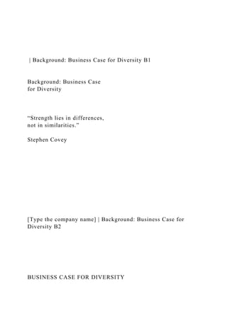 | Background: Business Case for Diversity B1
Background: Business Case
for Diversity
“Strength lies in differences,
not in similarities.”
Stephen Covey
[Type the company name] | Background: Business Case for
Diversity B2
BUSINESS CASE FOR DIVERSITY
 