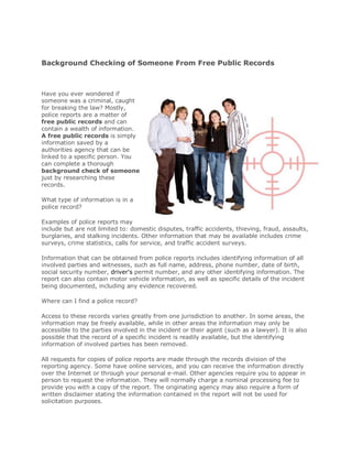 Background Checking of Someone From Free Public Records



Have you ever wondered if
someone was a criminal, caught
for breaking the law? Mostly,
police reports are a matter of
free public records and can
contain a wealth of information.
A free public records is simply
information saved by a
authorities agency that can be
linked to a specific person. You
can complete a thorough
background check of someone
just by researching these
records.

What type of information is in a
police record?

Examples of police reports may
include but are not limited to: domestic disputes, traffic accidents, thieving, fraud, assaults,
burglaries, and stalking incidents. Other information that may be available includes crime
surveys, crime statistics, calls for service, and traffic accident surveys.

Information that can be obtained from police reports includes identifying information of all
involved parties and witnesses, such as full name, address, phone number, date of birth,
social security number, driver's permit number, and any other identifying information. The
report can also contain motor vehicle information, as well as specific details of the incident
being documented, including any evidence recovered.

Where can I find a police record?

Access to these records varies greatly from one jurisdiction to another. In some areas, the
information may be freely available, while in other areas the information may only be
accessible to the parties involved in the incident or their agent (such as a lawyer). It is also
possible that the record of a specific incident is readily available, but the identifying
information of involved parties has been removed.

All requests for copies of police reports are made through the records division of the
reporting agency. Some have online services, and you can receive the information directly
over the Internet or through your personal e-mail. Other agencies require you to appear in
person to request the information. They will normally charge a nominal processing fee to
provide you with a copy of the report. The originating agency may also require a form of
written disclaimer stating the information contained in the report will not be used for
solicitation purposes.
 